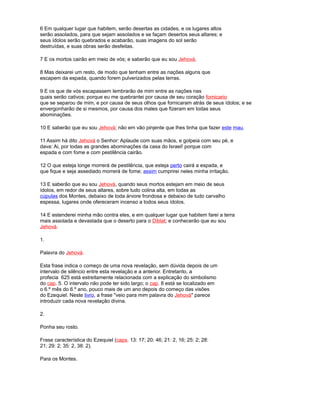 6 Em qualquer lugar que habitem, serão desertas as cidades, e os lugares altos
serão assolados, para que sejam assolados e se façam desertos seus altares; e
seus ídolos serão quebrados e acabarão, suas imagens do sol serão
destruídas, e suas obras serão desfeitas.
7 E os mortos cairão em meio de vós; e saberão que eu sou Jehová.
8 Mas deixarei um resto, de modo que tenham entre as nações alguns que
escapem da espada, quando forem pulverizados pelas terras.
9 E os que de vós escapassem lembrarão de mim entre as nações nas
quais serão cativos; porque eu me quebrantei por causa de seu coração fornicario
que se separou de mim, e por causa de seus olhos que fornicaram atrás de seus ídolos; e se
envergonharão de si mesmos, por causa dos males que fizeram em todas seus
abominações.
10 E saberão que eu sou Jehová; não em vão pinjente que lhes tinha que fazer este mau.
11 Assim há dito Jehová o Senhor: Aplaude com suas mãos, e golpeia com seu pé, e
dava: Ai, por todas as grandes abominações da casa do Israel! porque com
espada e com fome e com pestilência cairão.
12 O que esteja longe morrerá de pestilência, que esteja perto cairá a espada, e
que fique e seja assediado morrerá de fome; assim cumprirei neles minha irritação.
13 E saberão que eu sou Jehová, quando seus mortos estejam em meio de seus
ídolos, em redor de seus altares, sobre tudo colina alta, em todas as
cúpulas dos Montes, debaixo de toda árvore frondosa e debaixo de tudo carvalho
espessa, lugares onde ofereceram incenso a todos seus ídolos.
14 E estenderei minha mão contra eles, e em qualquer lugar que habitem farei a terra
mais assolada e devastada que o deserto para o Diblat; e conhecerão que eu sou
Jehová.
1.
Palavra do Jehová.
Esta frase indica o começo de uma nova revelação, sem dúvida depois de um
intervalo de silêncio entre esta revelação e a anterior. Entretanto, a
profecia 625 está estreitamente relacionada com a explicação do simbolismo
do cap. 5. O intervalo não pode ter sido largo; o cap. 8 está se localizado em
o 6.º mês do 6.º ano, pouco mais de um ano depois do começo das visões
do Ezequiel. Neste livro, a frase "veio para mim palavra do Jehová" parece
introduzir cada nova revelação divina.
2.
Ponha seu rosto.
Frase característica do Ezequiel (caps. 13: 17; 20: 46; 21: 2, 16; 25: 2; 28:
21; 29: 2; 35: 2, 38: 2).
Para os Montes.
 