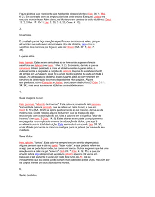 Figura poética que representa aos habitantes desses Montes (Eze. 36: 1; Miq.
6: 2). Em contraste com as amplas planícies onde estava Ezequiel, Judea era
um país montanhoso. Além disso, os Montes eram centros de culto idolátrico (Deut.
12: 2; 2 Rei. 17: 10-11; Jer. 2: 20; 3: 6, 23; Ouse. 4: 13).
3.
Os arroios.
É possível que se faça menção específica aos arroios e os vales, porque
ali também se realizavam abomináveis ritos de idolatria, tais como o
sacrifício dos meninos por fogo no vale do Hinom (ISA. 57: 5; Jer. 7:
31).
Lugares altos.
Heb. bamah. Estes eram santuários ao ar livre onde a gente oferecia
sacrifícios ao Jehová (ver com. 1 Rei. 3: 2). Entretanto, devido a que os
cananeos tinham praticado a mais vil idolatria nestes lugares altos, o
culto ali tendia a degradar a religião do Jehová. Depois do estabelecimento
do templo em Jerusalém, esse foi o único centro legítimo de culto em toda a
nação. Ao ultrapassá-la idolatria, esses lugares altos se converteram em
cenários da celebração dos mais degradantes ritos pagãos. Alguns
reis piedosos, como Ezequías e Josías, procuraram destrui-los (2 Crón. 31: 1;
34: 34); mas seus sucessores idólatras os restabeleceram.
4.
Suas imagens do sol.
Heb. jamman, "altarcito de incenso". Esta palavra provém da raiz jamman,
"esquentá-la palavra jammah, que se refere ao calor do sol, e que em
Cant. 6: 10 e ISA. 30:26 se aplica poeticamente ao sol mesmo, deriva-se da
mesma raiz. Desta relação alguns deduziram que se tratava de algo
relacionado com a adoração do sol. Mas a palavra em si significa "altar de
incenso" (ver com. 2 Crón. 14: 5). Estes altares eram parte do equipamento
empregados no complicado sistema de adoração de ídolos, que aqui é
condenado a uma total destruição. Este versículo é um eco do Lev. 26: 30,
onde Moisés pronuncia os mesmos castigos para os judeus por causa de seu
maldade.
Seus ídolos.
Heb. gillulim, "ídolos". Esta palavra sempre tem um sentido depreciativo.
Alguns pensam que é da raiz galal, "fazer rodar", e que poderia referir-se
a algo que se pode fazer rodar, tal como um tronco. Outros sugerem que há uma
relação com a palavra gel, "esterco" (Job 20: 7; Eze. 4: 12, 15), e que por
o tanto indica algo desprezível. A palavra gillulim aparece 39 vezes em
Ezequiel e tão somente 9 vezes no resto dos livros do AT. diz-se
ironicamente que os ídolos já não seriam mais adorados pelos vivos, mas sim por
os corpos inertes de seus adoradores mortos.
6.
Serão desfeitas.
 