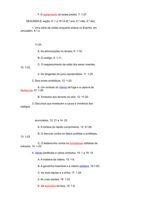 F. O asolamiento do Israel predito, 7: 1-27.
SEGUNDA B. seção, 8: 1 a 19:14 (6.º ano, 6.º mês, 5.º dia).
1. Uma série de visões enquanto estava no Espírito, em
Jerusalém, 8:1 a
11:25.
A. As abominações no templo, 8: 1-18.
B. O castigo, 9: 1-11.
C. O reaparecimento da visão dos seres viventes,
10: 1-22.
d. Os dirigentes do povo repreendidos, 11: 1-25.
2. Dois sinais simbólicos, 12: 1-20.
A. Um símbolo do intento de fuga e a captura de
Sedequías 12: 1-26.
B. Símbolos dos terrores do sítio, 12: 17-20.
3. Discursos que revelavam a causa e iminência dos
castigos
anunciados, 12: 21 a 14: 23.
A. A certeza do rápido cumprimento, 12: 21-28.
B. O discurso contra os falsos profetas e profetisas,
13: 1-23.
C. O testemunho contra os buscadores idólatras de
oráculos, 14: 1-23.
4. Várias parábolas e vários símbolos, 15: 1 a 19: 14.
A. A madeira da videira, 15: 1-8.
B. A garotinha miserável e a videira adúltera, 16:1-63.
C. As duas águias e a vinha, 17: 1-24.
d. As uvas azedas, 18: 1-32.
E. Os leoncillos da leoa, 19: 1-9.
 