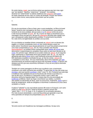 Do verbo hebreu majah, que na forma verbal que aparece aqui tem mais vigor
que "ser desfeito". Significa ,"exterminar", "aniquilar". Os israelitas
deveriam ter "exterminado" os altares idolátricos dos cananeos para assim
ter tirado realmente de seu meio um motivo de tentação. Porque não fizeram
caso à ordem divina, suas próprias obras teriam que ser puídas.
7.
Saberão.
Em vez de reconhecer a Deus e fazer caso a suas revelações, os filhos do Israel
faziam "escárnio dos mensageiros de Deus, e menosprezavam suas palavras,
burlando-se de seus profetas, até que subiu a ira do Jehová contra seu povo,
e não houve já remédio" (2 Crón. 36: 16). O povo se negou a reconhecer que o
mensagem divina era genuína, até que foi rudamente sacudido pelo castigo com
que o ameaçavam esses desprezados profetas. O cumprimento da profecia
foi o selo divino da legitimidade do profeta e de sua obra.
Em sua idolatria os israelitas tinham comparado ao Jehová com os deuses dos
pagãos, e o tinham considerado como um dos muitos deuses a quem se
podia adorar. Escolheram seus deuses pensando em qual lhes poderia proporcionar
uma maior prosperidade (2 Crón. 28: 23). Para combater esta filosofia
desmoralizadora, os profetas tinham apresentado duas classes de provas para
demonstrar a superioridade do verdadeiro Deus sobre os que eram deuses só de
nome. Em primeiro lugar, referiram-se ao poder criador do Jehová. E em segundo
lugar, sublinharam a capacidade divina para predizer (ISA. 45; Jer. 10). Aqui se
apresenta esta última prova como a que finalmente arrancaria de lábios dos
626 obstinados israelitas a confissão de que, ao final de contas, Jehová era
o verdadeiro e único Deus. Em sua misericórdia, Deus tinha esperado que este
reconhecimento se produzira antes de que já não houvesse remédio. O Senhor não
desejava permitir que seus escolhidos colhessem o fruto de sua própria obstinada
incredulidade.
Também em outras passagens se afirma que a profecia e seu cumprimento
constituem uma razão suficiente para acreditar: "E agora lhes hei isso dito antes que
aconteça, para que quando acontecer, criam" (Juan 14: 29). É possível que esta seja
a evidência mais capitalista de que as Escrituras são divinas e que Deus é o
que há dito que é. A profecia é o argumento contra o qual o cético não
encontrou nenhuma resposta lógica. Em nossos dias há uma acumulação de
evidências proféticas. Quem se nega a reconhecer sua validez, e portanto
não aceitam as demandas de Deus, quem as pronunciou, finalmente, assim como o
Israel de antigamente, verão-se obrigados a reconhecer a soberania do único Deus
verdadeiro e vivente.
A palavra "saberão" ou seu equivalente aparece 88 vezes no Ezequiel, e em certo
modo é a nota tónica do livro. Israel foi levado a cativeiro porque não
"sabia" (ISA. 1: 3; 5: 13; Ouse. 4: 6). O cativeiro foi um processo educativo.
Por meio da dura adversidade, o povo de Deus tinha que aprender o que não
tinha aprendido em tempos de prosperidade (DTG 20; ver P. 33).
8.
Um resto.
Tal como ocorre com freqüência nas mensagens proféticas, há aqui uma
 