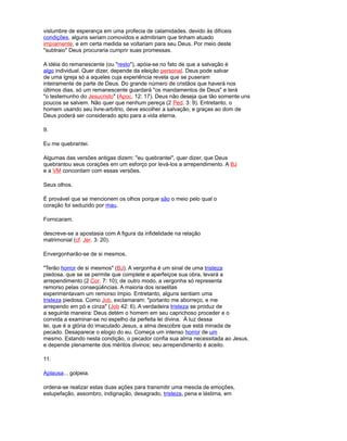 vislumbre de esperança em uma profecia de calamidades. devido às difíceis
condições, alguns seriam comovidos e admitiriam que tinham atuado
impíamente, e em certa medida se voltariam para seu Deus. Por meio deste
"subtraio" Deus procuraria cumprir suas promessas.
A idéia do remanescente (ou "resto"), apóia-se no fato de que a salvação é
algo individual. Quer dizer, depende da eleição personaI. Deus pode salvar
de uma igreja só a aqueles cuja experiência revela que se puseram
inteiramente de parte de Deus. Do grande número de cristãos que haverá nos
últimos dias, só um remanescente guardará "os mandamentos de Deus" e terá
"o testemunho do Jesucristo" (Apoc. 12: 17). Deus não deseja que tão somente uns
poucos se salvem. Não quer que nenhum pereça (2 Ped. 3: 9). Entretanto, o
homem usando seu livre-arbítrio, deve escolher a salvação, e graças ao dom de
Deus poderá ser considerado apto para a vida eterna.
9.
Eu me quebrantei.
Algumas das versões antigas dizem: "eu quebrantei", quer dizer, que Deus
quebrantou seus corações em um esforço por levá-los a arrependimento. A BJ
e a VM concordam com essas versões.
Seus olhos.
É provável que se mencionem os olhos porque são o meio pelo qual o
coração foi seduzido por mau.
Fornicaram.
descreve-se a apostasia com A figura da infidelidade na relação
matrimonial (cf. Jer. 3: 20).
Envergonharão-se de si mesmos.
"Terão horror de si mesmos" (BJ). A vergonha é um sinal de uma tristeza
piedosa, que se se permite que complete e aperfeiçoe sua obra, levará a
arrependimento (2 Cor. 7: 10); de outro modo, a vergonha só representa
remorso pelas conseqüências. A maioria dos israelitas
experimentavam um remorso ímpio. Entretanto, alguns sentiam uma
tristeza piedosa. Como Job, exclamaram: "portanto me aborreço, e me
arrependo em pó e cinza" (Job 42: 6). A verdadeira tristeza se produz de
a seguinte maneira: Deus detém o homem em seu caprichoso proceder e o
convida a examinar-se no espelho da perfeita lei divina. À luz dessa
lei, que é a glória do imaculado Jesus, a alma descobre que está minada de
pecado. Desaparece o elogio do eu. Começa um intenso horror de um
mesmo. Estando nesta condição, o pecador confia sua alma necessitada ao Jesus,
e depende plenamente dos méritos divinos; seu arrependimento é aceito.
11.
Aplausa... golpeia.
ordena-se realizar estas duas ações para transmitir uma mescla de emoções,
estupefação, assombro, indignação, desagrado, tristeza, pena e lástima, em
 