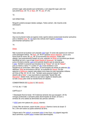 primeiro lugar, pelo pecado que contemplou, e em segundo lugar, pelo mal
que prevê (Eze. 22: 13; cf. Núm. 24: 10; Job. 27: 23).
12.
que esteja longe..
Ninguém poderia escapar destes castigos. Todos cairiam, não importa onde
estivessem.
13.
Toda colina alta.
Aqui se enumeram todos os lugares onde a gente estava acostumada levantar santuários
para a idolatria (vers. 6). Os topos das colinas eram lugares prediletos
para levantar santuários. 627
14.
Diblat.
Não é possível se localizar com precisão este lugar. O nome não aparece em nenhum
outra passagem bíblica. No Núm. 33: 46-47 aparece Almón-diblataim, que é uma
forma dual do nome. No Jer. 48: 22 se encontra Bet-diblataim. Estas dois
aldeias, que possivelmente fossem só uma, estavam no Moab e é provável que devam
identificar-se com o que é hoje Kirbet Deleilat é Serakiyeh, na meseta
junto à fronteira oriental, perto já do grande deserto que se estende para
o este. Também é possível que devesse ler-se "Riblah" em vez de "Diblah",
pois no hebreu a letra "r" e a letra "d" são muito similares e com
freqüência se confundem. Além disso, as terminações de ambas as palavras são
idênticas. Ribla se encontrava a 80 km. ao sudoeste do Hamat. Os reis
egípcios e babilonios usaram esta aldeia como base de suas operações militares
em Síria (2 Rei. 23: 33; 25: 5-6). Também seria possível traduzir "do
deserto até a Ribla", o que equivaleria à expressão "desde Dão até
Beerseba". Deste modo, afirma-se que toda a região do deserto pelo
sul até a Ribla pelo norte se transformaria em deserto.
COMENTÁRIOS DO ELENA G. DO WHITE
11 P 33, 56; 1 T 363
CAPÍTULO 7
1 Desolação final do Israel. 16 O doloroso lamento dos que escapem. 20 Os
inimigos profanarão o santuário pelas abominações do Israel. 23 Com o
símbolo de uma cadeia se demonstra seu penoso cativeiro.
1 VEIO para mim palavra do Jehová, dizendo:
2 Você, filho de homem, assim há dito Jehová o Senhor à terra do Israel: O
fim, o fim vem sobre os quatro extremos da terra.
3 Agora será o fim sobre ti, e enviarei sobre ti meu furor, e te julgarei segundo
seus caminhos; e porei sobre ti todas suas abominações.
 