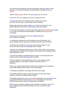 4 E meu olho não te perdoará, nem terei misericórdia; antes porei sobre ti vocês
caminhos, e em meio de ti estarão suas abominações; e saberão que eu sou
Jehová.
5 Assim há dito Jehová o Senhor: Um mal, hei aqui que vem um mal.
6 Vem o fim, o fim vem; despertou-se contra ti; hei aqui que vem.
7 A manhã vem para ti, OH morador da terra; o tempo vem, próximo
está o dia; dia de tumulto, e não de alegria, sobre os Montes.
8 Agora logo derramarei minha ira sobre ti, e cumprirei em ti meu furor, e lhe
julgarei segundo seus caminhos; e porei sobre ti suas abominações.
9 E meu olho não perdoará, nem terei misericórdia; segundo seus caminhos porei sobre
ti, e em meio de ti estarão suas abominações; e saberão que eu Jehová sou o
que castiga.
10 Hei aqui o dia, hei aqui que vem; saiu a manhã; floresceu a
vara, reverdeceu a soberba.
11 A violência se levantou em vara de maldade; nenhum ficará deles, nem
de sua multidão, nenhum dos seus, nem haverá entre eles quem se lamente.
12 O tempo veio, aproximou-se o dia; que compra, não se alegre, e o que
vende, não chore, porque a ira está sobre toda a multidão.
13 Porque o que vende não voltará para o vendido, embora fiquem vivos; porque a
visão sobre toda a multidão não se revogará, e por causa de sua iniqüidade nenhum
poderá amparar sua vida.
14 Tocarão trompetista, e prepararão todas as coisas, e não haverá quem vai à
batalha; porque minha ira está sobre toda a multidão.
15 De fora espada, de dentro pestilência e fome; e o que esteja no campo
morrerá a espada, e o que esteja na cidade o consumirá a fome e a
pestilência.
16 E os que escapem deles fugirão e estarão sobre os Montes como pombas em
os 628 vales, gemendo todos, cada um por sua iniqüidade.
17 Toda mão se debilitará, e tudo joelho será fraco como a água.
18 Se aterão também de cilício, e lhes cobrirá terror; em todo rosto haverá
vergonha, e todas suas cabeças estarão rapadas.
19 Arrojarão sua prata nas ruas, e seu ouro será descartado; nem sua prata nem seu
ouro poderá liberá-los no dia do furor do Jehová; não saciarão sua alma, nem
encherão suas vísceras, porque foi tropeço para sua maldade.
20 Por quanto converteram a glória de seu ornamento em soberba, e fizeram de
isso as imagens de seus abomináveis ídolos, por isso o converti em coisa
repugnante.
 