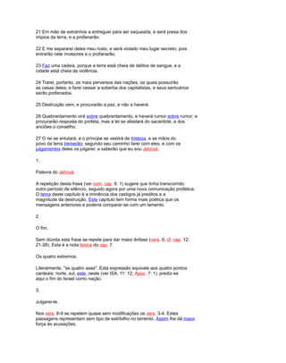 21 Em mão de estranhos a entreguei para ser saqueada, e será presa dos
ímpios da terra, e a profanarão.
22 E me separarei deles meu rosto, e será violado meu lugar secreto; pois
entrarão nele invasores e o profanarão.
23 Faz uma cadeia, porque a terra está cheia de delitos de sangue, e a
cidade está cheia de violência.
24 Trarei, portanto, os mais perversos das nações, os quais possuirão
as casas deles; e farei cessar a soberba dos capitalistas, e seus santuários
serão profanados.
25 Destruição vem; e procurarão a paz, e não a haverá.
26 Quebrantamento virá sobre quebrantamento, e haverá rumor sobre rumor; e
procurarão resposta do profeta, mas a lei se afastará do sacerdote, e dos
anciões o conselho.
27 O rei se enlutará, e o príncipe se vestirá de tristeza, e as mãos do
povo da terra tremerão; segundo seu caminho farei com eles, e com os
julgamentos deles os julgarei; e saberão que eu sou Jehová.
1.
Palavra do Jehová.
A repetição desta frase (ver com. cap. 6: 1) sugere que tinha transcorrido
outro período de silêncio, seguido agora por uma nova comunicação profética.
O tema deste capítulo é a iminência dos castigos já preditos e a
magnitude da destruição. Este capítulo tem forma mais poética que os
mensagens anteriores e poderia comparar-se com um lamento.
2.
O fim.
Sem dúvida esta frase se repete para dar maior ênfase (vers. 6; cf. cap. 12:
21-28). Esta é a nota tónica do cap. 7.
Os quatro extremos.
Literalmente, "as quatro asas". Esta expressão equivale aos quatro pontos
cardeais: norte, sul, este, oeste (ver ISA. 11: 12; Apoc. 7: 1). prediz-se
aqui o fim do Israel como nação.
3.
Julgarei-te.
Nos vers. 8-9 se repetem quase sem modificações os vers. 3-4. Estes
passagens representam sem tipo de estribilho no lamento. Assim lhe dá maior
força às acusações.
 