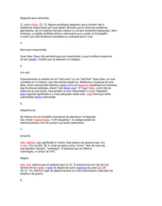 Segundo seus caminhos.
Cf. com o Apoc. 22: 12. Alguns psicólogos alegaram que o homem não é
totalmente responsável por suas ações. Afirmam que é vítima de problemas
glandulares, de um sistema nervoso instável ou de sem ambiente inadequado. Sem
embargo, a religião da Bíblia afirma e demonstra que o poder do Evangelho
é maior que toda tendência hereditária ou cultivada para o mal.
4.
Nem terei misericórdia.
Quer dizer, Deus não permitirá que sua misericórdia, a qual é atributo essencial
de seu caráter, límpida que se apliquem os castigos.
5.
Um mal.
Possivelmente no sentido de um "mal único" ou um "mal final". Quer dizer, um mal
completo em si mesmo, que não precisa repetir-se. Mediante a mudança de uma
letra, vários manuscritos hebreus, assim como os tárgumes (paráfrase em aramaico
das Escrituras hebréias), dizem "mal detrás mau". O "mau" (Heb. ra'ah) não só
refere-se ao mal moral, mas também a uma "calamidade" e a um "desastre".
Este segundo significado é o mais adequado neste caso. Judá tinha que sofrer
calamidade detrás calamidade.
6.
despertou-se.
No hebreu há um trocadilho impossível de reproduzir na tradução.
Diz o texto: haqets heqits, "o fim despertou". O castigo predito se
está levantando a fim de cumprir sua tarefa destruidora.
7.
Amanhã.
Heb. tsefirah, cujo significado é incerto. Esta palavra só aparece aqui, em
o vers. 10 e na ISA. 28: 5, onde se traduz como "coroa". Vem de uma raiz
que significa "trançar", "entrelaçar". É possível que se refere à
culminação, a "coroa" do "fim".
Alegria.
Heb. hed, palavra que só aparece aqui no AT. É possível que em vez de hed
deveria ler-se hedad, o grito de alegria de quem imprensa as uvas (Jer 25:
30; 51: 14). 629 Em lugar de alegria haveria um ruído discordante e aterrador de
batalha e de guerra.
8.
 