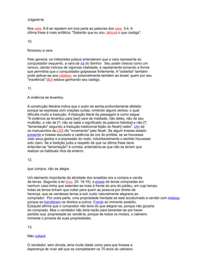 Julgarei-te.
Nos vers. 8-9 se repetem em boa parte as palavras dos vers. 3-4. A
última frase é mais enfática: "Saberão que eu sou Jehová o que castiga".
10.
floresceu a vara.
Pelo general, os intérpretes judeus entenderam que a vara representa ao
conquistador esquento, a vara da ira do Senhor. Seu poder crescia como um
renovo, dando indícios de vigorosa vitalidade, e rapidamente tomando a forma
que permitiria que o conquistador golpeasse fortemente. A "soberba" também
pode aplicar-se aos caldeos, ou possivelmente também ao Israel, quem por seu
"insolência" (BJ) estava ganhando seu castigo.
11.
A violência se levantou.
A construção literária indica que o autor se sentia profundamente afetado
porque se expressa com orações curtas, omitindo alguns verbos, o qual
dificulta muito a tradução. A tradução literal da passagem é como segue:
"A violência se levantou para [ser] vara de maldade, não deles, não de seu
multidão, e não de [?; não se sabe o significado da palavra hebréia] e não [?;
"lamentação" segundo a tradução tradicional feijão do Noah] neles". Um de
os manuscritos da LXX diz "ornamento" pelo Noah. Se algum tivesse estado
presente e tivesse escutado a cadência da voz do profeta; se se houvesse
visto seus gestos e a expressão do rosto, indubitavelmente o sentido houvesse
sido claro. Se a tradição judia a respeito de que na última frase deve
entender-se "lamentação" é correta, entenderia-se que não se teriam que
realizar os habituais ritos de enterro.
12.
que compra, não se alegre.
Um elemento importante da atividade dos israelitas era a compra e venda
de terras. Segundo a lei (Lev. 25: 14-16), a posse de terras compradas em
nenhum caso tinha que estender-se mais à frente do ano do jubileu, em cujo tempo
todas as terras tinham que voltar para quem as possuía por direito de
herança. que se vendesse terras a sob custo naturalmente alegraria ao
comprador. Por outra parte, uma propriedade herdada se está acostumado a vender com tristeza
porque se transferem os direitos a outros. Frente ao iminente assédio,
Ezequiel afirma que o comprador não teria do que alegrar-se, porque não gozaria
do comprado. Mas o vendedor não teria razão para lamentar-se por haver
perdido sua propriedade ao vendê-la, porque de todos os modos, o cativeiro
iminente o privaria de suas propriedades.
13.
Não voltará.
O vendedor, sem dúvida, teria muita idade como para que tivesse a
esperança de viver até que se completaram os 70 anos do cativeiro.
 