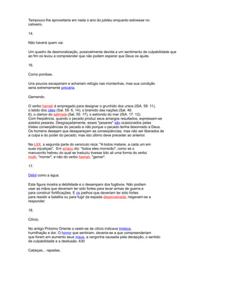 Tampouco lhe aproveitaria em nada o ano do jubileu enquanto estivesse no
cativeiro.
14.
Não haverá quem vai.
Um quadro de desmoralização, possivelmente devida a um sentimento de culpabilidade que
ao fim os levou a compreender que não podem esperar que Deus os ajude.
16.
Como pombas.
Uns poucos escapariam e achariam refúgio nas montanhas, mas sua condição
seria extremamente precária.
Gemendo.
O verbo hamah é empregado para designar o grunhido dos ursos (ISA. 59: 11),
o latido dos cães (Sal. 59: 6, 14), o bramido das nações (Sal. 46:
6), o clamor do salmista (Sal. 55: 17), o estrondo do mar (ISA. 17: 12).
Com freqüência, quando o pecado produz seus amargos resultados, expressam-se
azedos pesares. Desgraçadamente, esses "pesares" são ocasionados pelas
tristes conseqüências do pecado e não porque o pecado tenha desonrado a Deus.
Os homens desejam que desapareçam as conseqüências, mas não ser liberados de
a culpa e do poder do pecado; mas isto último deve preceder ao anterior.
Na LXX, a segunda parte do versículo reza: "A todos matarei, a cada um em
suas injustiças". Em siríaco diz: "todos eles morrerão", como se o
manuscrito hebreu do qual se traduziu tivesse tido ali uma forma do verbo
muth, "morrer", e não do verbo hamah, "gemer".
17.
Débil como a água.
Esta figura mostra a debilidade e o desamparo dos fugitivos. Não podiam
usar as mãos que deveriam ter sido fortes para levar armas de guerra e
para construir fortificações. E os joelhos que deveriam ter sido fortes
para resistir a batalha ou para fugir da espada desenvainada, negavam-se a
responder.
18.
Cilício.
No antigo Próximo Oriente o vestir-se de cilício indicava tristeza,
humilhação e dor. O horror que sentiriam, deveria-se a que compreenderiam
que foram em aumento seus maus, a vergonha causada pela decepção, o sentido
de culpabilidade e a desilusão. 630
Cabeças... rapadas.
 