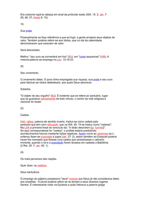 Era costume rapá-la cabeça em sinal de profundo duelo (ISA. 15: 2; Jer. 7:
29; 48: 37; Amós 8: 10).
19.
Sua prata.
Possivelmente se faça referência a que ao fugir, a gente arrojaria seus objetos de
valor. Também poderia referir-se aos ídolos, que no dia da calamidade
demonstraram que careciam de valor.
Será descartado.
Melhor, "seu ouro se converterá em lixo" (BJ), em "coisa asquerosa" (VM). A
mesma palavra se emprega no Lev. 15:19-33.
20.
Seu ornamento.
O ornamento deles. O povo tinha empregado sua riqueza, sua prata e seu ouro
para fabricar-se ídolos detestáveis, aos quais Deus aborrecia.
Soberba.
"O objeto de seu orgulho" (BJ). É evidente que se refere ao santuário, lugar
que se guardava celosamente de todo intruso, o centro da vida religiosa e
nacional do Israel.
23.
Cadeia.
Heb. rattoq, palavra de sentido incerto. traduz-se como cadeia pelo
parecido que tem com rethuqoth, que na ISA. 40: 19 se traduz como "cadeias".
Na LXX a primeira frase do versículo diz: "e farão desordem [gr. furmós]".
Se aqui correspondesse ler "cadeia", o profeta estaria predizendo
acontecimentos futuros mediante lições objetivas. Assim como ao Jeremías se o
ordenou fazer-se coyundas e jugos (Jer. 27: 2), assim também ao Ezequiel poderia
haver lhe mandado que fizesse uma cadeia que simbolizasse o cativeiro
iminente, quando o rei e a população foram levados em cadeias a Babilônia
(2 Rei. 25: 7; Jer. 40: 1).
24.
Os mais perversos das nações.
Quer dizer, os caldeos.
Seus santuários.
O emprego do adjetivo possessivo "seus" insinúa que Deus já não considerava deles
aos israelitas. O plural poderia referir-se ao templo e seus diversos lugares
Santos. É interessante notar na Epístola a quão hebreus a palavra grega
 