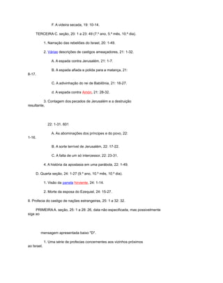 F. A videira secada, 19: 10-14.
TERCEIRA C. seção, 20: 1 a 23: 49 (7.º ano, 5.º mês, 10.º dia).
1. Narração das rebeliões do Israel, 20: 1-49.
2. Várias descrições de castigos ameaçadores, 21: 1-32.
A. A espada contra Jerusalém, 21: 1-7.
B. A espada afiada e polida para a matança, 21:
8-17.
C. A adivinhação do rei de Babilônia, 21: 18-27.
d. A espada contra Amón, 21: 28-32.
3. Contagem dos pecados de Jerusalém e a destruição
resultante,
22: 1-31. 601
A. As abominações dos príncipes e do povo, 22:
1-16.
B. A sorte terrível de Jerusalém, 22: 17-22.
C. A falta de um só intercessor, 22: 23-31.
4. A história da apostasia em uma parábola, 22: 1-49.
D. Quarta seção, 24: 1-27 (9.º ano, 10.º mês, 10.º dia).
1. Visão da panela hirviente, 24: 1-14.
2. Morte da esposa do Ezequiel, 24: 15-27.
II. Profecia do castigo de nações estrangeiras, 25: 1 a 32: 32.
PRIMEIRA A. seção, 25: 1 a 28: 26, data não especificada, mas possivelmente
siga ao
mensagem apresentada baixo "D".
1. Uma série de profecias concernentes aos vizinhos próximos
ao Israel,
 