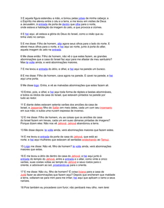 3 E aquela figura estendeu a mão, e tomou pelas jubas de minha cabeça; e
o Espírito me elevou entre o céu e a terra, e me levou em visões de Deus
a Jerusalém, à entrada da porta de dentro que olhe para o norte,
onde estava a habitação da imagem do zelo, a que provoca a ciúmes.
4 E hei aqui, ali estava a glória do Deus do Israel, como a visão que eu
tinha visto no campo.
5 E me disse: Filho de homem, alta agora seus olhos para o lado do norte. E
elevei meus olhos para o norte, e hei aqui ao norte, junto à porta do altar,
aquela imagem do zelo na entrada.
6 Me disse então: Filho de homem, não vê o que estes fazem, as grandes
abominações que a casa do Israel faz aqui para me afastar de meu santuário?
Mas te volte ainda, e verá abominações maiores.
7 E me levou a entrada do átrio, e olhei, e hei aqui na parede um buraco.
8 E me disse: Filho de homem, cava agora na parede. E cavei na parede, e hei
aqui uma porta.
9 Me disse logo: Entra, e vê as malvadas abominações que estes fazem ali.
10 Entrei, pois, e olhei; e hei aqui toda forma de répteis e bestas abomináveis,
e todos os ídolos da casa do Israel, que estavam pintados na parede por
tudo ao redor.
11 E diante deles estavam setenta varões dos anciões da casa de
Israel, e Jaazanías filho do Safán em meio deles, cada um com seu incensario
em sua mão; e subia uma nuvem espessa de incenso.
12 E me disse: Filho de homem, viu as coisas que os anciões da casa
do Israel fazem em trevas, cada um em suas câmaras pintadas de imagens?
Porque dizem eles: Não nos vê Jehová; Jehová abandonou a terra.
13 Me disse depois: te volte ainda, verá abominações maiores que fazem estes.
14 E me levou a entrada da porta da casa do Jehová, que está ao
norte; e hei aqui mulheres que estavam ali sentadas endechando ao Tamuz.
15 Logo me disse: Não vê, filho de homem? te volte ainda, verá abominações
maiores que estas.
16 E me levou a átrio de dentro da casa do Jehová; e hei aqui junto à
entrada do templo do Jehová, entre a entrada e o altar, como vinte e cinco
varões, suas costas voltas ao templo do Jehová e seus rostos para o
oriente, e adoravam ao sol, prostrando-se para o oriente.
17 E me disse: Não viu, filho de homem? É coisa liviana para a casa de
Judá fazer as abominações que fazem aqui? Depois que encheram que maldade
a terra, voltaram-se para mim para me irritar; hei aqui que aplicam o ramo a seus
narizes.
18 Pois também eu procederei com furor; não perdoará meu olho, nem terei
 