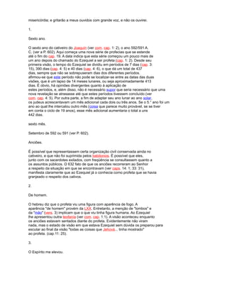 misericórdia; e gritarão a meus ouvidos com grande voz, e não os ouvirei.
1.
Sexto ano.
O sexto ano do cativeiro do Joaquín (ver com. cap. 1: 2), o ano 592/591 A.
C. (ver a P. 602). Aqui começa uma nova série de profecias que se estende
até o fim do cap. 19. A data indica que esta série começou um pouco mais de
um ano depois do chamado do Ezequiel a ser profeta (cap. 1: 2). Desde seu
primeira visão, o tempo do Ezequiel se dividiu em períodos de 7 dias (cap. 3:
15), 390 dias (cap. 4: 5) e 40 dias (cap. 4: 6), o que dá um total de 437
dias, sempre que não se sobrepuseram dias dos diferentes períodos.
afirmou-se que este período não pode se localizar-se entre as datas das duas
visões, que é um lapso de 14 meses lunares, ou seja aproximadamente 413
dias. É obvio, há opiniões divergentes quanto à aplicação de
estes períodos, e, além disso, não é necessário supor que seria necessário que uma
nova revelação se atrasasse até que estes períodos tivessem concluído (ver
com. cap. 4: 5). Por outra parte, a fim de adaptar seu ano lunar ao ano solar,
os judeus acrescentavam um mês adicional cada dois ou três anos. Se o 5.° ano foi um
ano ao qual lhe intercalou outro mês (coisa que parece muito provável, se se tiver
em conta o ciclo de 19 anos), esse mês adicional aumentaria o total a uns
442 dias.
sexto mês.
Setembro de 592 ou 591 (ver P. 602).
Anciões.
É possível que representassem certa organização civil conservada ainda no
cativeiro, e que não foi suprimida pelos babilonios. É possível que eles,
junto com os sacerdotes exilados, com freqüência se consultassem quanto a
os assuntos públicos. O 632 fato de que os anciões recorreram ao Senhor
a respeito da situação em que se encontravam (ver caps. 14: 1; 33: 31),
manifesta claramente que ao Ezequiel já o conhecia como profeta que se havia
granjeado o respeito dos cativos.
2.
De homem.
O hebreu diz que o profeta viu uma figura com aparência de fogo. A
aparência "de homem" provém da LXX. Entretanto, a menção de "lombos" e
da "mão" (vers. 3) implicam que o que viu tinha figura humana. Ao Ezequiel
lhe apresentou outra teofanía (ver com. cap. 1:1). A visão aconteceu enquanto
os anciões estavam sentados diante do profeta. Evidentemente não viram
nada, mas o estado de visão em que estava Ezequiel sem dúvida os preparou para
escutar ao final da visão "todas as coisas que Jehová... tinha mostrado"
ao profeta. (cap.11: 25).
3.
O Espírito me elevou.
 