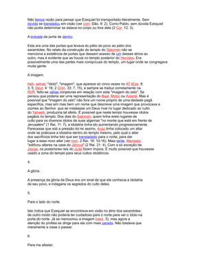 Não temos razão para pensar que Ezequiel foi transportado literalmente. Sem
dúvida se transladou em visão (ver com. Dão. 8: 2). Como Pablo, sem dúvida Ezequiel
não podia determinar se estava no corpo ou fora dele (2 Cor. 12: 3).
A entrada da porta de dentro.
Esta era uma das portas que levava do pátio do povo ao pátio dos
sacerdotes. No relato da construção do templo do Salomón não se
menciona a existência de portas que dessem acesso de um desses átrios ao
outro, mas é evidente que as houve no templo posterior do Herodes. Era
possivelmente uma das partes mais conspícuas do templo, um lugar onde se congregava
muita gente.
A imagem.
Heb. sémel, "ídolo", "imagem", que aparece só cinco vezes no AT (Eze. 8:
3, 5; Deut. 4: 16; 2 Crón. 33: 7, 15), e sempre se traduz corretamente na
RVR. feito-se várias conjeturas em relação com esta "imagem do zelo". Se
pensou que poderia ser uma representação do Baal, Moloc ou Astarté. Mas é
possível que "imagem do zelo" não fora um nome próprio de uma deidade pagã
específica, mas sim mas bem um nome que descreve uma imagem que provocava a
ciúmes ao Senhor. que se instalasse um Deus rival no lugar dedicado ao culto
do Yahweh, produziria tal efeito. É possível que neste tempo houvesse ídolos
pagãos no templo. Dos dias do Salomón, quem tinha ereto lugares de
culto para os diversos ídolos de suas algemas "no monte que está em frente de
Jerusalém" (1 Rei. 11: 7), a idolatria tinha ido aumentando progressivamente.
Parecesse que sob a pressão do rei assírio, Acaz tinha colocado um altar
onde se praticava a idolatria dentro do templo mesmo, pelo qual o altar
dos sacrifícios tinha tido que ser transladado para o norte, para dar
lugar a esse novo altar (ver com. 2 Rei. 16: 10-16). Mais tarde, Manasés
"edificou altares na casa do Jehová" (2 Rei. 21: 4). Com a só exceção de
Josías, os posteriores reis do Judá foram ímpios. É muito possível que houvesse
usado a zona do templo para seus cultos idolátricos.
4.
A glória.
A presença da glória de Deus era um sinal de que ele conhecia a idolatria
de seu povo, e indagaria os segredos do culto deles.
5.
Para o lado do norte.
Isto indica que Ezequiel se encontrava em visão no átrio dos sacerdotes;
de outro modo não poderia ter cuidadoso para o norte para ver o ídolo na
porta do norte. Já se mencionou a imagem (vers. 3), mas agora a
atenção do profeta se dirige para ela com mais parada. Não bastava que
meramente a visse o passar.
6.
Para me afastar.
 