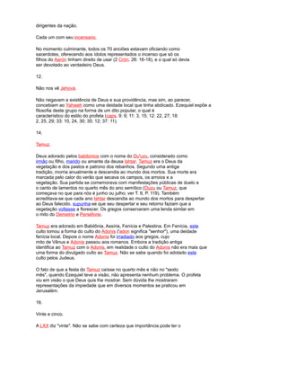 dirigentes da nação.
Cada um com seu incensario.
No momento culminante, todos os 70 anciões estavam oficiando como
sacerdotes, oferecendo aos ídolos representados o incenso que só os
filhos do Aarón tinham direito de usar (2 Crón. 26: 16-18), e o qual só devia
ser devotado ao verdadeiro Deus.
12.
Não nos vê Jehová.
Não negavam a existência de Deus e sua providência, mas sim, ao parecer,
concebiam ao Yahweh como uma deidade local que tinha abdicado. Ezequiel expõe a
filosofia deste grupo na forma de um dito popular, o qual é
característico do estilo do profeta (caps. 9: 9; 11: 3, 15; 12: 22, 27; 18:
2, 25, 29; 33: 10, 24, 30; 35: 12; 37: 11).
14.
Tamuz.
Deus adorado pelos babilonios com o nome do Du'uzu, considerado como
irmão ou filho, marido ou amante da deusa Ishtar. Tamuz era o Deus da
vegetação e dos pastos e patrono dos rebanhos. Segundo uma antiga
tradição, morria anualmente e descendia ao mundo dos mortos. Sua morte era
marcada pelo calor do verão que secava os campos, os arroios e a
vegetação. Sua partida se comemorava com manifestações públicas de duelo e
o canto de lamentos no quarto mês do ano semítico (Duzu ou Tamuz, que
começava no que para nós é junho ou julho; ver T. II, P. 119). Também
acreditava-se que cada ano Ishtar descendia ao mundo dos mortos para despertar
ao Deus falecido. supunha-se que seu despertar e seu retorno faziam que a
vegetação voltasse a florescer. Os gregos conservaram uma lenda similar em
o mito do Demetrio e Perséfone.
Tamuz era adorado em Babilônia, Assíria, Fenícia e Palestina. Em Fenícia, este
culto tomou a forma do culto do Adonis ('adon significa "senhor"), uma deidade
fenícia local. Depois o nome Adonis foi irradiado aos gregos, cujo
mito de Vênus e Adonis passou aos romanos. Embora a tradição antiga
identifica ao Tamuz com o Adonis, em realidade o culto do Adonis não era mais que
uma forma do divulgado culto ao Tamuz. Não se sabe quando foi adotado este
culto pelos Judeus.
O fato de que a festa do Tamuz caísse no quarto mês e não no "sexto
mês", quando Ezequiel teve a visão, não apresenta nenhum problema. O profeta
viu em visão o que Deus quis lhe mostrar. Sem dúvida lhe mostraram
representações da impiedade que em diversos momentos se praticou em
Jerusalém.
16.
Vinte e cinco.
A LXX diz "vinte". Não se sabe com certeza que importância pode ter o
 