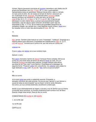 número. Alguns pensaram que alude ao supremo sacerdote e aos chefes dos 24
grupos de sacerdotes (ver com. 1 Crón. 24: 1), com o qual estariam
representados todos os sacerdotes. Estavam de pé entre o altar e o templo,
no mais santo do átrio. Ali, de costas ao templo do Senhor, adoravam ao
sol. A adoração do sol, Shamash, foi praticada pelos cananeos desde
épocas remotas e se introduziu no culto dos reis e do povo de
Judá (2 Rei. 23: 5, 11; cf. Deut. 4: 19; 17: 3; Job 31: 26). O fato de que
estivessem no átrio interior levou a pensar que possivelmente fossem
sacerdotes, mas em alguns casos entravam ali também quem não era
sacerdotes (2 Rei. 11: 4-15). Se se tratava dos guardiães específicos da
verdadeira religião, seu pecado era o mais flagrante insulto a Deus. Assim se o
fez ressaltar como a maior das abominações (2 Crón. 36: 14).
17.
Maldade.
Heb. jamais. Também pode traduzir-se como "impiedade", "violência". Emprega-se a
mesma palavra para descrever a impiedade dos antediluvianos (Gén. 6: 11). A
LXX diz anomía, "conduta que é contra a lei, que não toma em conta a lei".
voltaram-se.
O povo voltou vez detrás vez a sua conduta ímpia.
Aplicam o ramo.
Nos assim chamados "jardins do Adonis" tomavam flores cortadas, 634 se as
punha em uma fonte cheia de terra e as elevava frente ao rosto. Em um
mural da Pompeya se ilustra este costume. A antiga tradição judia afirma
que deve ler-se "meu nariz" (a do Senhor). Parafraseia-se a passagem da
seguinte forma: "Puseram sobre mim uma afronta, me voltando suas costas no
lugar dedicado a meu culto". A LXX diz: "São como os que se burlam".
18.
Não os ouvirei.
Já é muito tarde para evitar a catástrofe nacional. Entretanto, a
salvação individual não está excluída. Os poucos que "gemem e que clamam a
causa de todas as abominações" que se fazem na terra, serão liberados.
Os outros, por sua conduta obstinada, escolheram a destruição.
devido a que obstinadamente se negam a escutar a voz do Senhor que os chama
a emendar seus caminhos, os homens finalmente ficam surdos à voz de Deus.
Quando chegar esse tempo, Deus já não os ouvirá.
COMENTÁRIOS DO ELENA G. DO WHITE
1, 10-13 PR 330
14-18 PR 330
CAPÍTULO 9
 