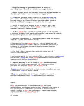 1 Por meio de uma visão se mostra a sobrevivência de alguns, 5 e a
destruição do resto. 8 Deus não os escuta devido a seu grande pecado.
1 CLAMOU em meus ouvidos com grande voz, dizendo: Os verdugos da cidade hão
chegado, e cada um traz em sua mão seu instrumento para destruir.
2 E hei aqui que seis varões vinham do caminho da porta de acima que olhe
para o norte, e cada um trazia em sua mão seu instrumento para destruir. E
entre eles havia um varão vestido de linho, o qual trazia para sua cintura um
tinteiro de tabelião; e entrados, pararam-se junto ao altar de bronze.
3 E a glória do Deus do Israel se elevou de cima do querubim, sobre o qual
tinha estado, à soleira da casa; e chamou Jehová ao varão vestido de linho,
que tinha a sua cintura o tinteiro de tabelião,
4 e lhe disse Jehová: Passa por em meio da cidade, por em meio de Jerusalém,
e lhes ponha um sinal na frente aos homens que gemem e que clamam por causa de
todas as abominações que se fazem em meio dela.
5 E aos outros disse, ouvindo-o eu: Passem pela cidade em detrás dele, e matem;
não perdoe seu olho, nem tenham misericórdia.
6 Matem a velhos, jovens e vírgenes, meninos e mulheres, até que não fique
nenhum; mas a todo aquele sobre o qual houver sinal, não lhes aproximarão; e
começarão por meu santuário. Começaram, pois, dos varões anciões que
estavam diante do templo.
7 E lhes disse: Poluam a casa, e encham os átrios de mortos; saiam. E
saíram, e mataram na cidade.
8 Aconteceu que quando eles foram matando e fiquei eu sozinho, prostrei-me sobre meu
rosto, e clamei e pinjente: Ah, Senhor Jehová! destruirá a todo o remanescente de
Israel derramando seu furor sobre Jerusalém?
9 E me disse: A maldade da casa do Israel e do Judá é grande sobremaneira,
pois a terra está cheia de sangue, e a cidade está cheia de perversidade;
porque hão dito: abandonou Jehová a terra, e Jehová não vê.
10 Assim, pois, farei eu; meu olho não perdoará, nem terei misericórdia; farei recair
o caminho deles sobre suas próprias cabeças.
11 E hei aqui que o varão vestido de linho, que tinha o tinteiro a sua cintura,
respondeu uma palavra, dizendo: Fiz conforme a tudo o que me mandou.
1.
Clamou.
O cap. 9 é uma continuação da visão simbólica do cap. 8. O profeta
registra 635 o que aconteceu seu entendimento em visão panorâmica, e deixa ao
leitor que interprete em que forma têm que entendê-los diferentes símbolos.
que fala é o mesmo do cap. 8. Sua identidade tira o chapéu quando Ezequiel
dirige-se a ele: "Ah, Senhor Jehová!" (vers. 8).
Os verdugos.
 