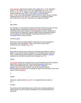 Heb. peqqudah, palavra que se traduz como "cargo" (Núm. 4: 16); "guarnição"
(2 Rei. 11: 18), "ofícios" (2 Crón. 23: 18), "castigo" (ISA. 10: 3). Em 1 Crón.
26: 30 e 2 Crón. 24: 11, refere-se a funcionários. Parecesse que aqui se
refere aos que têm certo "ofício", certo "cargo", que são "guardas"
(Núm. 3: 32), e que nesta passagem devem cumprir as ordens de Deus. Também
é possível traduzir como o faz a BJ: "aproximam-se os castigos da cidade".
Isto se apóia na LXX que diz: "aproximou-se a vingança da cidade".
2.
Seis varões.
Os "verdugos", ou executores de vingança, aparecem sob forma humana. Em seu
aplicação primária, representam aos babilonios, quem tinha de executar
a sentença divina sobre a cidade. Em sua aplicação secundária, representam a
os instrumentos do castigo que, quando acabar o tempo, executarão sentença,
primeiro sobre quem tem professado ser guardiães espirituais do povo, e
mais tarde sobre os ímpios em geral.
A porta de acima.
Posto que os átrios do templo estavam construídos em forma escalonada, o
átrio interior era o mais elevado. "Para o norte" indica a porta onde o
profeta tinha visto a idolatria (cap. 8: 5).
Entre eles.
Este varão era um dos seis que levavam instrumentos para destruir, e não um
sétimo, como o afirmam alguns intérpretes (1JT 335-336). Estava "vestido de
linho", a vestimenta usual do sacerdote e a vestimenta especial do supremo
sacerdote nas cerimônias do grande dia da expiação (Lev. 16).
Tinteiro.
Heb. qéseth, palavra que só aparece aqui, e que possivelmente provém da palavra
egípcia gÑty, "paleta de escritor", pelo qual pode supor-se que era uma
caixa que continha plumas, faca e tinta. A BJ traduz: "carteira de
escriba". Na LXX diz "cinto de safira", em vez de "tinteiro de escriba".
Possivelmente corresponde com a tradução de algum outro manuscrito, mas é mais
lógica a versão masorética.
3.
A glória.
Quer dizer, a glória descrita no cap. 8: 4, um reaparecimento da visão do
cap. 1.
À soleira.
É possível que isto representasse que a ordem para o castigo procederia do
mesmo templo, ao qual os judeus consideravam como uma garantia de seu
segurança.
 