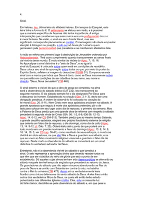 4.
Sinal.
Em hebreu, tau, última letra do alfabeto hebreu. Em tempos do Ezequiel, esta
letra tinha a forma do X. O sellamiento se efetuou em visão, e é possível
que a maneira específica de fazer-se não tenha importância. A antiga
interpretação que considerava que essa marca era uma prefiguración da cruz
é mera fantasia. Na visão, o sinal era sem dúvida literal, mas seu
significado correspondia plenamente ao caráter. O mensageiro não devia emprestar
atenção à linhagem ou posição, a não ser só devia pôr o sinal a quem
gemessem pela pecaminosidad que prevalecia e se mantiveram afastados dela.
A visão se referia em primeiro lugar à destruição de Jerusalém ordenada por
Nabucodonosor. Terá outro cumprimento quando transcorrerem as cenas finais
da história deste mundo. É muito similar às visões do Apoc. 7; 15; 16.
No Apocalipse o sinal distintiva é o "selo de Deus", e ao igual à
sinal do Ezequiel, é colocada sobre quem está em condições de recebê-lo.
Deus coloca seu sinal de aprovação sobre todos os que, por meio do poder do
Espírito Santo, refletem a imagem do Jesus (ver PVGM 51). Comparou-se esta
sinal com a marca que indica que Deus é dono, como se Deus inscrevesse sobre
os que estão em condições de ser cidadãos de seu reino, seu nome e
direção: "Deus, Nova Jerusalém" (TM 446).
O sinal externo e visível de que a obra de graça se completou na alma
será a observância do sábado bíblico (3JT 232). Isto transcorrerá da
seguinte maneira: O dia sábado sempre foi o dia designado Por Deus para
o descanso do homem. Estabelecido na criação (Gén. 2:1- 3), devia ser uma
obrigação perpétua. A ordem de observá-lo foi colocada no coração da
lei moral (Exo. 20: 8-11). Nem Cristo nem seus apóstolos anularam na sábado. A
grande apostasia que seguiu à morte dos apóstolos pretendeu pôr o de
lado para colocar em seu lugar outro dia de repouso, o primeiro da semana. Mas
a Palavra de Deus prediz que uma grande obra de reforma com respeito à sábado
precederá à segunda vinda de Cristo (ISA. 56: 1-2, 6-8; 636 58: 12-13;
Apoc. 14: 6-12; ver CS 504-513). Também prediz que ao mesmo tempo Satanás,
o grande caudilho apóstata, elogiará seu próprio fraudulento sistema de religião
que ostenta um falso dia de repouso, o dia domingo, como dia de culto (Apoc.
13; 14: 9-12; cf. Dão. 7: 25). Obterá êxito até o ponto de que poderá unir a
todo mundo em um grande movimento a favor do domingo (Apoc. 13: 8; 14: 8;
16: 14; 18: 3; ver CS cap. 36-41). como resultado de seus esforços, o mundo se
dividirá em dois setores, os que são fiéis a Deus e guardam sua sábado, e os
que se unem ao falso movimento religioso universal e guardam o falso dia de
repouso. Deste modo a observância do sábado se converterá em um sinal
distintiva do verdadeiro adorador de Deus.
Entretanto, não é a observância visível do sábado o que constitui a
sinal. O selo representa a aprovação divina que deverão receber todos os
que têm que ser cidadãos do reino de glória que está a ponto de ser
estabelecido. Só aqueles cujas almas tenham sido desencardidas se aferrarão ao
sábado naquele terrível tempo de angústia que precederá ao retorno do Jesus.
Os guardadores do sábado que não sejam sinceros abandonarão as filas do
povo de Deus e se unirão com Satanás em contra do céu, na batalha
contra o Rei do universo (TM 473). Assim só os verdadeiramente leais
ficarão como únicos defensores do santo sábado de Deus. A eles lhes unirão
outros dos verdadeiros filhos de Deus, os quais até então terão estado
pulverizados nas diferentes Iglesias cristãs. Eles, ante a crescente luz
do forte clamor, decidirão-se pela observância do sábado e, em que pese a
 