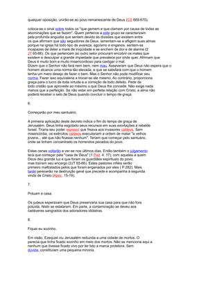 qualquer oposição, unirão-se ao povo remanescente de Deus (CS 669-670).
coloca-se o sinal sobre todos os "que gemem e que clamam por causa de todas as
abominações que se fazem". Quem pertence a este grupo se caracterizam
pela profunda angústia que sentem devido às divisões que existem entre
os que afirmam que são seguidores de Deus. lamentam-se e afligem suas almas
porque na igreja há todo tipo de avareza, egoísmo e enganos. sentem-se
incapazes de deter a maré de iniqüidade e se enchem de dor e de alarme (2
JT 65-66). Os que pertencem ao outro setor procuram encobrir os males que
existem e desculpar a grande impiedade que prevalece por onde quer. Afirmam que
Deus é muito bom e muito misericordioso para castigar o mal.
Dizem que o Senhor não fará nem bem, nem mau. Asseveram que Deus não espera que o
homem alcance uma norma tão elevada, e que se satisfará com que o homem
tenha um mero desejo de fazer o bem. Mas o Senhor não pode modificar seu
norma. Fazer isso equivaleria a trocar-se ele mesmo. Ao contrário, proporciona
graça para o lucro de toda virtude e a correção de todo defeito. Pede de
todo cristão que aproveite ao máximo o que Deus lhe concede. Não exige nada
menos que a perfeição. Se não estar em perfeita relação com Cristo, a alma não
poderá receber o selo de Deus quando concluir o tempo de graça.
6.
Começarão por meu santuário.
A primeira aplicação deste decreto indica o fim do tempo de graça de
Jerusalém. Deus tinha esgotado seus recursos em suas exortações à rebelde
Israel. Tiraria seu poder represor que freava aos invasores caldeos. Sem
misericórdia, os exércitos caldeos executariam a ordem de matar "a velhos
jovens... até que não ficasse nenhum". Teriam que começar pelo santuário,
onde se tinham concentrado os horrendos pecados do povo.
Estas cenas voltarão a ver-se nos últimos dias. Então também o julgamento
terá que começar pela "casa de Deus" (1 Ped. 4: 17), com aqueles a quem
Deus deu grande luz e que foram os guardiães espirituais do povo,
mas traíram seu encargo (2JT 65-66). Estes pastores infiéis serão
primeiro maltratados pelos que foram enganados por eles ( P 282). Mais
tarde perecerão na destruição geral que precede e acompanha à segunda
vinda de Cristo (Apoc. 15-19).
7.
Poluam a casa.
Os judeus esperavam que Deus preservaria sua casa para que não fora
poluída. Nisto se estalaram. Em parte, a contaminação se deveu aos
cadáveres sangrados dos adoradores idólatras.
8.
Fiquei eu sozinho.
Em visão, Ezequiel viu Jerusalém reduzida a uma cidade de mortos. O
parecia que tinha ficado sozinho em meio dos mortos. Não se menciona aqui a
nenhum que tivesse ficado vivo por ter tido a marca protetora. Sem
dúvida, constituíam uma pequena minoria.
 