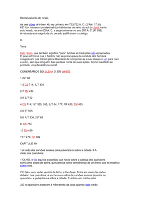 Remanescente do Israel.
As dez tribos já tinham ido ao cativeiro em 723/722 A. C. (2 Rei. 17: 6).
637 Um número considerável dos habitantes do reino do sul do Judá, havia
sido levado no ano 605 A. C. e especialmente no ano 597 A. C. (P. 598).
A natureza e a magnitude do pecado justificavam o castigo.
9.
Terra.
Heb. 'érets, que também significa "país". Ambas as traduções são apropriadas.
O povo afirmava que o Senhor não se preocupava da conduta dos homens.
imaginavam que tinham plena liberdade de comportar-se a seu desejo o um para com
o outro, sem que ninguém lhes pedisse conta de suas ações. Como resultado-se
produziu uma decadência moral.
COMENTÁRIOS DO ELENA G. DO WHITE
1 2JT 62
1-2 CS 714; 1JT 335
2-7 TM 439
3-6 2JT 62
4 CS 714; 1JT 335, 355, 2JT 64, 177; PR 433; TM 453
4-6 5T 505
5-6 1JT 336; 2JT 65
6 CS 714
10 TM 439
11 P 279; SR 402
CAPÍTULO 10
1 A visão dos carvões acesos para pulverizá-lo sobre a cidade. 8 A
visão dos querubins.
1 OLHEI, e hei aqui na expansão que havia sobre a cabeça dos querubins
como uma pedra de safira, que parecia como semelhança de um trono que se mostrou
sobre eles.
2 E falou com varão vestido de linho, e lhe disse: Entra em meio das rodas
debaixo dos querubins, e enche suas mãos de carvões acesos de entre os
querubins, e pulveriza-os sobre a cidade. E entrou em minha vista.
3 E os querubins estavam à mão direita da casa quando este varão
 