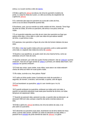 entrou; e a nuvem enchia o átrio de dentro.
4 Então a glória do Jehová se elevou de cima do querubim à soleira da
porta; e a casa foi cheia da nuvem, e o átrio se encheu do resplendor de
a glória do Jehová.
5 E o estrondo das asas do querubins se ouvia até o átrio de fora,
como a voz do Deus Onipotente quando fala.
6 Aconteceu, pois, que ao mandar ao varão vestido de linho, dizendo: Toma fogo
de entre as rodas, de entre os querubins, ele entrou e se parou entre as
rodas.
7 E um querubim estendeu sua mão de em meio dos querubins ao fogo que
estava entre eles, e tirou dele e o pôs nas mãos de que estava vestido
de linho, o qual tomou e saiu.
8 E apareceu nos querubins a figura de uma mão de homem debaixo de seus
asas.
9 E olhei, e hei aqui quatro rodas junto aos querubins, junto a cada querubim
uma roda; e o aspecto das rodas era como de crisólito.
10 Quanto a sua aparência, as quatro eram de uma mesma forma, como se
estivesse uma em meio de outra.
11 Quando andavam, por volta dos quatro frontes andavam; não se voltavam quando
andavam, mas sim ao lugar aonde se voltava a primeira, em detrás dela foram; nem
voltavam-se quando andavam.
12 E todo seu corpo, suas costas, suas mãos, suas asas e as rodas estavam
cheios de olhos ao redor em suas quatro rodas.
13 Às rodas, ouvindo-o eu, lhes gritava: Roda!
14 E cada um tinha quatro caras. A primeira era rosto de querubim; a
segunda, de homem; a terceira, cara de leão; a quarta, cara de águia.
15 E se levantaram os querubins; este é o ser vivente que vi no rio
Quebar.
16 E quando andavam os querubins, andavam as rodas junto com eles; e
quando os querubins elevavam suas asas para levantar-se da terra, as rodas
tampouco se separavam deles.
17 Quando se paravam eles, paravam-se elas, e quando eles se elevavam, se
elevavam 638 com eles; porque o espírito dos seres viventes estava em
elas.
18 Então a glória do Jehová se elevou de cima da soleira da casa, e se
pôs sobre os querubins.
19 E elevando os querubins suas asas, levantaram-se da terra diante de meus
olhos; quando eles saíram, também as rodas se elevaram ao lado deles; e
pararam-se à entrada da porta oriental da casa do Jehová, e a glória
 