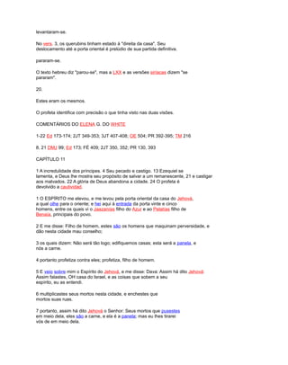 levantaram-se.
No vers. 3, os querubins tinham estado à "direita da casa". Seu
deslocamento até a porta oriental é prelúdio de sua partida definitiva.
pararam-se.
O texto hebreu diz "parou-se", mas a LXX e as versões siríacas dizem "se
pararam".
20.
Estes eram os mesmos.
O profeta identifica com precisão o que tinha visto nas duas visões.
COMENTÁRIOS DO ELENA G. DO WHITE
1-22 Ed 173-174; 2JT 349-353; 3JT 407-408; OE 504; PR 392-395; TM 216
8, 21 DMJ 99; Ed 173; FÉ 409; 2JT 350, 352; PR 130, 393
CAPÍTULO 11
1 A incredulidade dos príncipes. 4 Seu pecado e castigo. 13 Ezequiel se
lamenta, e Deus lhe mostra seu propósito de salvar a um remanescente, 21 e castigar
aos malvados. 22 A glória de Deus abandona a cidade. 24 O profeta é
devolvido a cautividad.
1 O ESPÍRITO me elevou, e me levou pela porta oriental da casa do Jehová,
a qual olhe para o oriente; e hei aqui à entrada da porta vinte e cinco
homens, entre os quais vi o Jaazanías filho do Azur e ao Pelatías filho de
Benaía, principais do povo.
2 E me disse: Filho de homem, estes são os homens que maquinam perversidade, e
dão nesta cidade mau conselho;
3 os quais dizem: Não será tão logo; edifiquemos casas; esta será a panela, e
nós a carne.
4 portanto profetiza contra eles; profetiza, filho de homem.
5 E veio sobre mim o Espírito do Jehová, e me disse: Dava: Assim há dito Jehová:
Assim falastes, OH casa do Israel, e as coisas que sobem a seu
espírito, eu as entendi.
6 multiplicastes seus mortos nesta cidade, e enchestes que
mortos suas ruas.
7 portanto, assim há dito Jehová o Senhor: Seus mortos que pusestes
em meio dela, eles são a carne, e ela é a panela; mas eu lhes tirarei
vós de em meio dela.
 