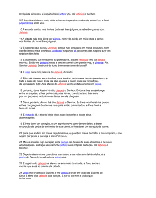 8 Espada temestes, e espada trarei sobre vós, diz Jehová o Senhor.
9 E lhes tirarei de em meio dela, e lhes entregarei em mãos de estranhos, e farei
julgamentos entre vós.
10 A espada cairão; nos limites do Israel lhes julgarei, e saberão que eu sou
Jehová.
11 A cidade não lhes será por panela, nem vós serão em meio dela a carne;
nos limites do Israel lhes julgarei.
12 E saberão que eu sou Jehová; porque não andastes em meus estatutos, nem
obedecestes meus decretos, a não ser segundo os costumes das nações que vos
rodeiam têm feito.
13 E aconteceu que enquanto eu profetizava, aquele Pelatías filho da Benaía
morreu. Então me prostrei rosto a terra e clamei com grande voz, e pinjente: Ah,
Senhor Jehová! Destruirá de tudo à remanescente do Israel?
14 E veio para mim palavra do Jehová, dizendo:
15 Filho de homem, seus irmãos, seus irmãos, os homens de seu parentesco e
toda a casa do Israel, toda ela são aqueles a quem disse os moradores
de Jerusalém: 640 Lhes afaste do Jehová; a nós é dada a terra em posse.
16 portanto, dava: Assim há dito Jehová o Senhor: Embora lhes arrojei longe
entre as nações, e lhes pulverizei pelas terras, com tudo isso lhes serei
por um pequeno santuário nas terras aonde cheguem.
17 Dava, portanto: Assim há dito Jehová o Senhor: Eu lhes recolherei dos povos,
e lhes congregarei das terras nas quais estão pulverizados, e lhes darei a
terra do Israel.
18 E voltarão lá, e tirarão dela todas suas idolatrias e todas seus
abominações.
19 E lhes darei um coração, e um espírito novo porei dentro deles; e tirarei
o coração de pedra de em meio de sua carne, e lhes darei um coração de carne,
20 para que andem em meus regulamentos, e guardem meus decretos e os cumpram, e me
sejam por povo, e eu seja a eles Por Deus.
21 Mas a aqueles cujo coração anda depois do desejo de suas idolatrias e de seus
abominações, eu trago seu caminho sobre suas próprias cabeças, diz Jehová o
Senhor.
22 Depois elevaram os querubins suas asas, e as rodas em detrás deles; e a
glória do Deus do Israel estava sobre eles.
23 E a glória do Jehová se elevou de em meio da cidade, e ficou sobre o
monte que está ao oriente da cidade.
24 Logo me levantou o Espírito e me voltou a levar em visão do Espírito de
Deus à terra dos caldeos aos cativos. E se foi de mim a visão que
tinha visto.
 