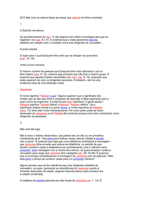 25 E falei com os cativos todas as coisas que Jehová me tinha mostrado.
1.
O Espírito me elevou.
Os acontecimentos do cap. 11 não seguem em ordem cronológica aos que se
registram nos cap. 9 e 10. É evidente que a visão apresenta maiores
detalhes em relação com a condição moral dos dirigentes de Jerusalém.
A porta oriental.
O lugar para o qual Ezequiel tinha visto que se dirigiam os querubins
(cap. 10: 19).
Vinte e cinco homens.
O mesmo número de pessoas que Ezequiel tinha visto adorando o sol no
átrio interior (cap. 8: 16), embora seja provável que não fora o mesmo grupo. É
possível que aqueles fossem sacerdotes (ver com. cap. 8: 16), enquanto que
estes parecem ter sido os dirigentes seculares. Entretanto, não há uma
evidencia clara de uma distinção nítida.
Jaazanías.
O nome significa "Yahweh ouça". Alguns sugerem que o significado dos
nomes que se dão aqui tinha o propósito de assinalar a falsa esperança com a
qual o povo se enganava. É possível que Azur signifique "a gente ajudou".
Pelatías significa "Yahweh libera" e Benaía, "Yahweh edifica". Se o
significado destes nomes é o ponto chave, a morte repentina do Pelatías
(vers. 13), teria sido muito impressionante. Por outra parte, pode-se haver
destacado ao Jaazanías e ao Pelatías tão somente porque eram bem conhecidos como
dirigentes da apostasia.
3.
Não será tão logo.
Não é claro o hebreu desta frase, que parece ser um dito ou um provérbio.
Literalmente se lê: "não perto para edificar casas, esta [a cidade] a panela,
nós a carne". É possível que haja aqui uma referência zombadora à mensagem
que Jeremías tinha enviado aos cativos em Babilônia, no sentido de que
deviam construir casas e estabelecer-se comodamente, pois o cativeiro seria
comprido. Esta mensagem irou a muitos dos cativos, os quais enviaram cartas a
Jerusalém para exigir que Jeremías fora castigado (Jer. 29: 24-28). É possível
que os príncipes contradisseram a mensagem do Jeremías com as palavras: "Não
está perto o tempo de construir casas para um comprido cativeiro".
Alguns pensam que se faz referência aqui aos dirigentes rebeldes de
Jerusalém, os quais, ignorando as advertências do Jeremías quanto à
iminente destruição da cidade, seguiam fazendo planos para construir em
a cidade condenada.
A metáfora da panela pareceria ter sido tirada do Jeremías Jer. 1: 13). É
 