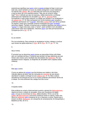 possível que signifique que assim como a panela protege do fogo à carne que
está nela, assim também os muros da cidade protegeriam a seus habitantes
do exército dos caldeos. Na LXX esta frase tem forma de uma pergunta a
a qual se deve dar uma resposta positiva: "Não vão se construir casas
logo?" (BJ). A atitude que aqui se expressa, reflete claramente a confiança
jactancioso dos habitantes de Jerusalém (Jer. 28: 3). Jeremías havia
aconselhado a quão judeus estavam na cidade que saíssem e se rendessem a
os caldeos (Jer. 21: 9). Mas rechaçaram em forma insolente este conselho e
preferiram permanecer em "a panela". Esta ideia condice bem com 641el contexto
do capítulo, posto que a narração continua mostrando que este "privilégio"
seria-lhes negado. Também é possível que a metáfora signifique que assim como a
"panela" é o lugar onde deve, estar a "carne", assim também é em Jerusalém
onde devem estar seus habitantes, indicando assim que eles permaneceriam ali.
Compare-se com o Jer. 13: 12.
5.
Eu as entendi.
Por sua onisciência, Deus entende os verdadeiros intuitos, desejos e motivos
que movem as ações externas (1 Crón. 28: 9; Prov. 15: 11; Jer. 17: 10).
6.
Seus mortos.
É provável que os denomine assim porque as execuções tinham sido feitas
sem um mandato de Deus. É possível que também se faça referência aos que
tinham sido mortos como resultado das atrocidades dos babilonios. Por seu
apostasia moral e religiosa, os dirigentes de Jerusalém eram culpados dessa
matança.
7.
Eles são a carne.
O povo se gabava do amparo que lhe brindava sua cidade e não tinha
intenção alguma de fazer caso às instruções do Jeremías de que deviam
abandonar a cidade e entregar-se aos caldeos (Jer. 21: 9). Mas a solene
advertência do Ezequiel era que só os mortos poderiam permanecer dentro de
a cidade. Os vivos sofreriam seu castigo fora dos muros.
10.
A espada cairão.
Esta profecia se cumpriu historicamente quando o general do Nabucodonosor,
depois de tomar a cidade de Jerusalém, levou aos moradores da região
ante o rei que se encontrava na Ribla, aldeia situada a 16 km. ao sul de
Cades. Ali Nabucodonosor pronunciou sentença contra os cativos, matou aos
filhos do Sedequías ante a presença do rei, e executou a outros. Depois que o
tiraram os olhos, Sedequías, em companhia do remanescente, foi transportado a
Babilônia (2 Rei. 25: 6-7).
13.
 