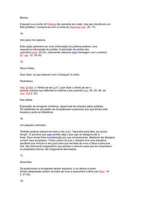 Morreu.
Ezequiel viu a morte do Pelatías tão somente em visão, mas sem dúvida era um
feito profético. Compare-se com a morte do Hananías (Jer. 28: 17).
14.
Veio para mim palavra.
Esta seção pareceria ser uma continuação da profecia anterior, uma
resposta à intercessão do profeta. A descrição da partida dos
querubins (vers. 22-23), claramente relaciona esta mensagem com o anterior
(cf. cap. 10: 18-19).
15.
Seus irmãos.
Quer dizer, os que estavam com o Ezequiel no exílio.
Parentesco.
Heb. g'ullah, o "direito de ser go'o", quer dizer o direito de ser o
parente próximo que defendia ou redimia a seu parente (Lev. 25: 25, 48; ver
com. Rut 2: 20).
lhes afaste.
Expressão de arrogante confiança, desprovida de simpatia pelos exilados.
Os habitantes de Jerusalém se consideravam superiores aos que tinham sido
levados a exílio em Babilônia.
16.
Um pequeno santuário.
Também poderia traduzir-se como o faz a BJ: "santuário para eles, por pouco
tempo". É provável que este sentido seja o que aqui se desejava dar à
frase. Deus ainda tinha consideração por sua remanescente. Mediante ele desejava
cumprir seus propósitos. Tinha o plano de que o cativeiro fora uma disciplina
saudável que induzira a seu povo para que servisse de novo a Deus e para que
fora tão movimento preparatório que abrisse o caminho para que se cumprissem
os propósitos divinos, tão longamente demorados.
17.
Darei-lhes.
Os jactanciosos e arrogantes seriam expulsos, e os cativos a quem
tinham desprezado seriam reunidos de novo e possuiriam a terra (ver Núm. 14:
3, 31-32).
18.
 