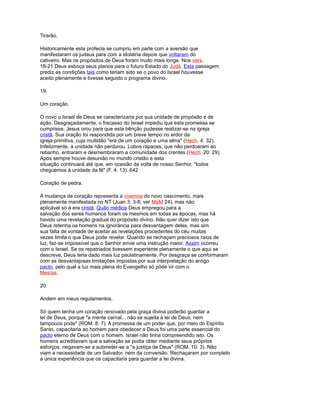 Tirarão.
Historicamente esta profecia se cumpriu em parte com a aversão que
manifestaram os judeus para com a idolatria depois que voltaram do
cativeiro. Mas os propósitos de Deus foram muito mais longe. Nos vers.
18-21 Deus esboça seus planos para o futuro Estado do Judá. Esta passagem
prediz as condições tais como teriam sido se o povo do Israel houvesse
aceito plenamente e tivesse seguido o programa divino.
19.
Um coração.
O novo o Israel de Deus se caracterizaria por sua unidade de propósito e de
ação. Desgraçadamente, o fracasso do Israel impediu que esta promessa se
cumprisse. Jesus orou para que esta bênção pudesse realizar-se na igreja
cristã. Sua oração foi respondida por um breve tempo no ardor da
igreja primitiva, cuja multidão "era de um coração e uma alma" (Hech. 4: 32).
Infelizmente, a unidade não perdurou. Lobos rapaces, que não perdoaram ao
rebanho, entraram e desmembraram a comunidade dos crentes (Hech. 20: 29).
Após sempre houve desunião no mundo cristão e esta
situação continuará até que, em ocasião da volta de nosso Senhor, "todos
cheguemos à unidade da fé" (F. 4: 13). 642
Coração de pedra.
A mudança de coração representa a vivencia do novo nascimento, mais
plenamente manifestada no NT (Juan 3: 3-8; ver MeM 24), mas não
aplicável só à era cristã. Quão médios Deus empregou para a
salvação dos seres humanos foram os mesmos em todas as épocas, mas há
havido uma revelação gradual do propósito divino. Não quer dizer isto que
Deus retenha os homens na ignorância para desvantagem deles, mas sim
sua falta de vontade de aceitar as revelações procedentes do céu muitas
vezes limita o que Deus pode revelar. Quando se rechaçam preciosos raios de
luz, faz-se impossível que o Senhor envie uma instrução maior. Assim ocorreu
com o Israel. Se os repatriados tivessem experiente plenamente o que aqui se
descreve, Deus teria dado mais luz paulatinamente. Por desgraça se conformaram
com as desvantajosas limitações impostas por sua interpretação do antigo
pacto, pelo qual a luz mais plena do Evangelho só pôde vir com o
Mesías.
20.
Andem em meus regulamentos.
Só quem tenha um coração renovado pela graça divina poderão guardar a
lei de Deus, porque "a mente carnal... não se sujeita à lei de Deus, nem
tampouco pode" (ROM. 8: 7). A promessa de um poder que, por meio do Espírito
Santo, capacitaria ao homem para obedecer a Deus foi uma parte essencial do
pacto eterno de Deus com o homem. Israel não tinha compreendido isto. Os
homens acreditavam que a salvação se podia obter mediante seus próprios
esforços. negavam-se a submeter-se a "a justiça de Deus" (ROM. 10: 3). Não
viam a necessidade de um Salvador, nem da conversão. Rechaçaram por completo
a única experiência que os capacitaria para guardar a lei divina.
 