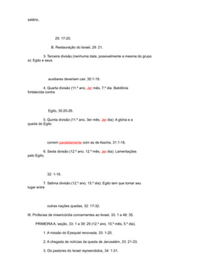 salário,
29: 17-20.
B. Restauração do Israel, 29: 21.
3. Terceira divisão (nenhuma data, possivelmente a mesma do grupo
a): Egito e seus
auxiliares deveriam cair, 30:1-19.
4. Quarta divisão (11.º ano, Jer mês, 7.º dia: Babilônia
fortalecida contra
Egito, 30:20-26.
5. Quinta divisão (11.º ano, 3er mês, Jer dia): A glória e a
queda do Egito
correm paralelamente com as de Assíria, 31:1-18.
6. Sexta divisão (12.º ano, 12.º mês, Jer dia): Lamentações
pelo Egito,
32: 1-16.
7. Sétima divisão (12.º ano, 15.º dia): Egito tem que tomar seu
lugar entre
outras nações quedas, 32: 17-32.
III. Profecias de misericórdia concernentes ao Israel, 33: 1 a 48: 35.
PRIMEIRA A. seção, 33: 1 a 39: 29 (12.º ano, 10.º mês, 5.º dia).
1. A missão do Ezequiel renovada, 33: 1-20.
2. A chegada de notícias da queda de Jerusalém, 33: 21-33.
3. Os pastores do Israel repreendidos, 34: 1-31.
 