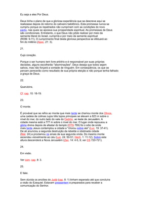 Eu seja a eles Por Deus.
Deus tinha o plano de que a gloriosa experiência que se descreve aqui se
realizasse depois do retorno do cativeiro babilônico. Esta promessa nunca se
cumpriu porque os repatriados não cumpriram com as condições do novo
pacto, nas quais se apoiava sua prosperidade espiritual. As promessas de Deus
são condicionais. Entretanto, o que Deus não pôde realizar por meio da
semente literal do Israel, cumprirá-o por meio da semente espiritual
(ROM. 9-11). O cumprimento final desta gloriosa perspectiva se efetuará ao
fim do milênio (Apoc. 21: 3).
21.
Cujo coração.
Porque o ser humano tem livre-arbítrio e é responsável por suas próprias
decisões, alguns escolherão "abominações". Deus deseja que todos sejam
salvos, mas não forçará a vontade de ninguém. Em conseqüência, os que se
percam perecerão como resultado de sua própria eleição e não porque tenha falhado
a graça de Deus.
22.
Querubins.
Cf. cap. 10: 18-19.
23.
O monte.
É provável que se refira ao monte que mais tarde se chamou monte dos Olivos,
uma cadeia de colinas cujos três topos principais se elevam a 823 m sobre o
nível do mar, do outro lado do vale do Cedrón, ao leste de Jerusalém. A
cidade mesma está a 777 m sobre o nível do mar. O lugar onde repousou a
glória divina depois de afastar do templo (DTG 769) foi o sítio de onde
mais tarde Jesus contemplou a cidade e "chorou sobre ela" (Luc. 19: 37-41).
De ali anunciou a segunda destruição da rebelde e obstinada cidade
(Mat. 24) e proclamou os sinais de sua segunda vinda. Do mesmo monte
ascendeu visivelmente ao céu (Luc. 24: 50-51; Hech. 1: 11-12). Sobre esta
altura descenderá a Nova Jerusalém (Zac. 14: 4-5, 9; ver CS 720-721).
24.
Em visão.
Ver com. cap. 8: 3.
25.
E falei.
Sem dúvida os anciões do Judá (cap. 8: 1) tinham esperado até que concluíra
a visão do Ezequiel. Estavam pressentem e preparados para receber a
comunicação do Senhor.
 
