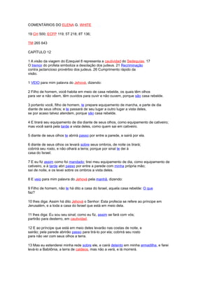 COMENTÁRIOS DO ELENA G. WHITE
19 CH 500; ECFP 119; 5T 218; 8T 136;
TM 265 643
CAPÍTULO 12
1 A visão da viagem do Ezequiel 8 representa a cautividad do Sedequías. 17
O tremor do profeta simboliza a desolação dos judeus. 21 Recriminação
contra jactancioso provérbio dos judeus. 26 Cumprimento rápido da
visão.
1 VEIO para mim palavra do Jehová, dizendo:
2 Filho de homem, você habita em meio de casa rebelde, os quais têm olhos
para ver e não vêem, têm ouvidos para ouvir e não ouvem, porque são casa rebelde.
3 portanto você, filho de homem, te prepare equipamento de marcha, e parte de dia
diante de seus olhos; e te passará de seu lugar a outro lugar a vista deles,
se por acaso talvez atendem, porque são casa rebelde.
4 E tirará seu equipamento de dia diante de seus olhos, como equipamento de cativeiro;
mas você sairá pela tarde a vista deles, como quem sai em cativeiro.
5 diante de seus olhos te abrirá passo por entre a parede, e sairá por ela.
6 diante de seus olhos os levará sobre seus ombros, de noite os tirará;
cobrirá seu rosto, e não olhará a terra; porque por sinal te dei à
casa do Israel.
7 E eu fiz assim como foi mandado; tirei meu equipamento de dia, como equipamento de
cativeiro, e à tarde abri passo por entre a parede com minha própria mão;
saí de noite, e os levei sobre os ombros a vista deles.
8 E veio para mim palavra do Jehová pela manhã, dizendo:
9 Filho de homem, não te há dito a casa do Israel, aquela casa rebelde: O que
faz?
10 lhes diga: Assim há dito Jehová o Senhor: Esta profecia se refere ao príncipe em
Jerusalém, e a toda a casa do Israel que está em meio dela.
11 lhes diga: Eu sou seu sinal; como eu fiz, assim se fará com vós;
partirão para desterro, em cautividad.
12 E ao príncipe que está em meio deles levarão nas costas de noite, e
sairão; pela parede abrirão passo para tirá-lo por ela; cobrirá seu rosto
para não ver com seus olhos a terra.
13 Mas eu estenderei minha rede sobre ele, e cairá detento em minha armadilha, e farei
levá-lo a Babilônia, a terra de caldeos, mas não a verá, e lá morrerá.
 