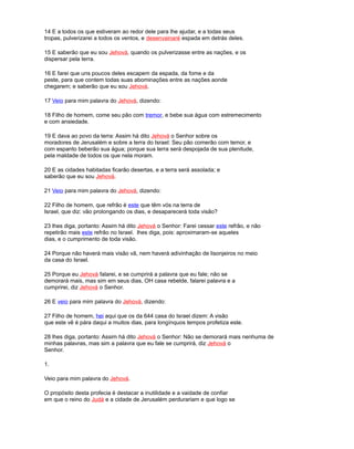 14 E a todos os que estiveram ao redor dele para lhe ajudar, e a todas seus
tropas, pulverizarei a todos os ventos, e desenvainaré espada em detrás deles.
15 E saberão que eu sou Jehová, quando os pulverizasse entre as nações, e os
dispersar pela terra.
16 E farei que uns poucos deles escapem da espada, da fome e da
peste, para que contem todas suas abominações entre as nações aonde
chegarem; e saberão que eu sou Jehová.
17 Veio para mim palavra do Jehová, dizendo:
18 Filho de homem, come seu pão com tremor, e bebe sua água com estremecimento
e com ansiedade.
19 E dava ao povo da terra: Assim há dito Jehová o Senhor sobre os
moradores de Jerusalém e sobre a terra do Israel: Seu pão comerão com temor, e
com espanto beberão sua água; porque sua terra será despojada de sua plenitude,
pela maldade de todos os que nela moram.
20 E as cidades habitadas ficarão desertas, e a terra será assolada; e
saberão que eu sou Jehová.
21 Veio para mim palavra do Jehová, dizendo:
22 Filho de homem, que refrão é este que têm vós na terra de
Israel, que diz: vão prolongando os dias, e desaparecerá toda visão?
23 lhes diga, portanto: Assim há dito Jehová o Senhor: Farei cessar este refrão, e não
repetirão mais este refrão no Israel. lhes diga, pois: aproximaram-se aqueles
dias, e o cumprimento de toda visão.
24 Porque não haverá mais visão vã, nem haverá adivinhação de lisonjeiros no meio
da casa do Israel.
25 Porque eu Jehová falarei, e se cumprirá a palavra que eu fale; não se
demorará mais, mas sim em seus dias, OH casa rebelde, falarei palavra e a
cumprirei, diz Jehová o Senhor.
26 E veio para mim palavra do Jehová, dizendo:
27 Filho de homem, hei aqui que os da 644 casa do Israel dizem: A visão
que este vê é pára daqui a muitos dias, para longínquos tempos profetiza este.
28 lhes diga, portanto: Assim há dito Jehová o Senhor: Não se demorará mais nenhuma de
minhas palavras, mas sim a palavra que eu fale se cumprirá, diz Jehová o
Senhor.
1.
Veio para mim palavra do Jehová.
O propósito desta profecia é destacar a inutilidade e a vaidade de confiar
em que o reino do Judá e a cidade de Jerusalém perdurariam e que logo se
 