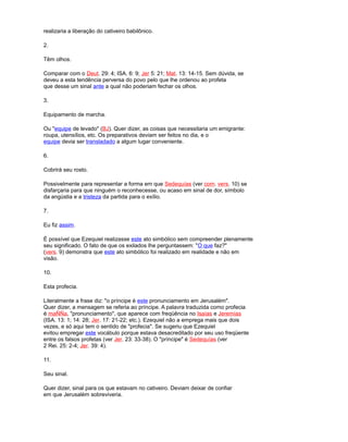 realizaria a liberação do cativeiro babilônico.
2.
Têm olhos.
Comparar com o Deut. 29: 4; ISA. 6: 9; Jer 5: 21; Mat. 13: 14-15. Sem dúvida, se
deveu a esta tendência perversa do povo pelo que lhe ordenou ao profeta
que desse um sinal ante a qual não poderiam fechar os olhos.
3.
Equipamento de marcha.
Ou "equipe de levado" (BJ). Quer dizer, as coisas que necessitaria um emigrante:
roupa, utensílios, etc. Os preparativos deviam ser feitos no dia, e o
equipe devia ser transladado a algum lugar conveniente.
6.
Cobrirá seu rosto.
Possivelmente para representar a forma em que Sedequías (ver com. vers. 10) se
disfarçaria para que ninguém o reconhecesse, ou acaso em sinal de dor, símbolo
da angústia e a tristeza da partida para o exílio.
7.
Eu fiz assim.
É possível que Ezequiel realizasse este ato simbólico sem compreender plenamente
seu significado. O fato de que os exilados lhe perguntassem: "O que faz?"
(vers. 9) demonstra que este ato simbólico foi realizado em realidade e não em
visão.
10.
Esta profecia.
Literalmente a frase diz: "o príncipe é este pronunciamento em Jerusalém".
Quer dizer, a mensagem se referia ao príncipe. A palavra traduzida como profecia
é maÑÑa, "pronunciamento", que aparece com freqüência no Isaías e Jeremías
(ISA. 13: 1; 14: 28; Jer. 17: 21-22; etc.). Ezequiel não a emprega mais que dois
vezes, e só aqui tem o sentido de "profecia". Se sugeriu que Ezequiel
evitou empregar este vocábulo porque estava desacreditado por seu uso freqüente
entre os falsos profetas (ver Jer. 23: 33-38). O "príncipe" é Sedequías (ver
2 Rei. 25: 2-4; Jer. 39: 4).
11.
Seu sinal.
Quer dizer, sinal para os que estavam no cativeiro. Deviam deixar de confiar
em que Jerusalém sobreviveria.
 