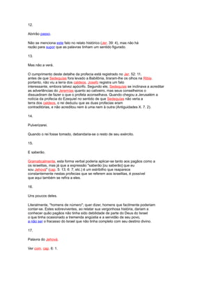 12.
Abrirão passo.
Não se menciona este fato no relato histórico (Jer. 39: 4), mas não há
razão para supor que as palavras tinham um sentido figurado.
13.
Mas não a verá.
O cumprimento deste detalhe da profecia está registrado no Jer. 52: 11.
antes de que Sedequías fora levado a Babilônia, tiraram-lhe os olhos na Ribla.
portanto, não viu a terra dos caldeos. Josefo registra um fato
interessante, embora talvez apócrifo. Segundo ele, Sedequías se inclinava a acreditar
as advertências do Jeremías quanto ao cativeiro, mas seus conselheiros o
dissuadiram de fazer o que o profeta aconselhava. Quando chegou a Jerusalém a
notícia da profecia do Ezequiel no sentido de que Sedequías não veria a
terra dos caldeos, o rei deduziu que as duas profecias eram
contraditórias, e não acreditou nem à uma nem à outra (Antiguidades X. 7. 2).
14.
Pulverizarei.
Quando o rei fosse tomado, debandaria-se o resto de seu exército.
15.
E saberão.
Gramaticalmente, esta forma verbal poderia aplicar-se tanto aos pagãos como a
os israelitas, mas já que a expressão "saberão [ou saberão] que eu
sou Jehová" (cap. 5: 13; 6: 7; etc.) é um estribilho que reaparece
constantemente nestas profecias que se referem aos israelitas, é possível
que aqui também se refira a eles.
16.
Uns poucos deles.
Literalmente, "homens de número"; quer dizer, homens que facilmente poderiam
contar-se. Estes sobreviventes, ao relatar sua vergonhosa história, dariam a
conhecer quão pagãos não tinha sido debilidade de parte do Deus do Israel
o que tinha ocasionado a tremenda angústia e a servidão de seu povo,
a não ser o fracasso do Israel que não tinha completo com seu destino divino.
17.
Palavra do Jehová.
Ver com. cap. 6: 1.
 