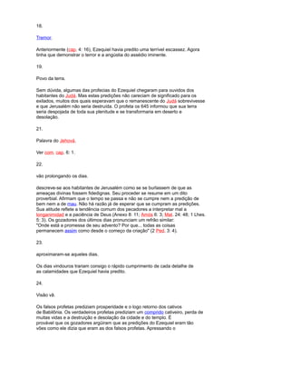 18.
Tremor.
Anteriormente (cap. 4: 16), Ezequiel havia predito uma terrível escassez. Agora
tinha que demonstrar o terror e a angústia do assédio iminente.
19.
Povo da terra.
Sem dúvida, algumas das profecias do Ezequiel chegaram para ouvidos dos
habitantes do Judá. Mas estas predições não careciam de significado para os
exilados, muitos dos quais esperavam que o remanescente do Judá sobrevivesse
e que Jerusalém não seria destruída. O profeta os 645 informou que sua terra
seria despojada de toda sua plenitude e se transformaria em deserto e
desolação.
21.
Palavra do Jehová.
Ver com. cap. 6: 1.
22.
vão prolongando os dias.
descreve-se aos habitantes de Jerusalém como se se burlassem de que as
ameaças divinas fossem fidedignas. Seu proceder se resume em um dito
proverbial. Afirmam que o tempo se passa e não se cumpre nem a predição de
bem nem a de mau. Não há razão já de esperar que se cumpram as predições.
Sua atitude reflete a tendência comum dos pecadores a interpretar mal a
longanimidad e a paciência de Deus (Anexo 8: 11; Amós 6: 3; Mat. 24: 48; 1 Lhes.
5: 3). Os gozadores dos últimos dias pronunciam um refrão similar:
"Onde está a promessa de seu advento? Por que... todas as coisas
permanecem assim como desde o começo da criação" (2 Ped. 3: 4).
23.
aproximaram-se aqueles dias.
Os dias vindouros trariam consigo o rápido cumprimento de cada detalhe de
as calamidades que Ezequiel havia predito.
24.
Visão vã.
Os falsos profetas prediziam prosperidade e o logo retorno dos cativos
de Babilônia. Os verdadeiros profetas prediziam um comprido cativeiro, perda de
muitas vidas e a destruição e desolação da cidade e do templo. É
provável que os gozadores argüiram que as predições do Ezequiel eram tão
vões como ele dizia que eram as dos falsos profetas. Apressando o
 