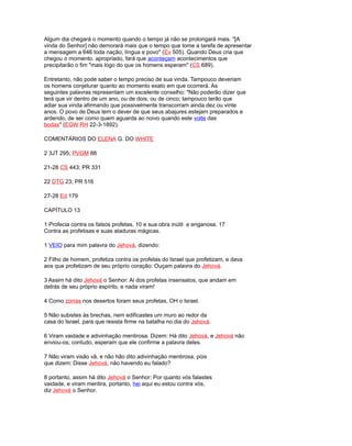 Algum dia chegará o momento quando o tempo já não se prolongará mais. "[A
vinda do Senhor] não demorará mais que o tempo que tome a tarefa de apresentar
a mensagem a 646 toda nação, língua e povo" (Ev 505). Quando Deus cria que
chegou o momento. apropriado, fará que aconteçam acontecimentos que
precipitarão o fim "mais logo do que os homens esperam" (CS 689).
Entretanto, não pode saber o tempo preciso de sua vinda. Tampouco deveriam
os homens conjeturar quanto ao momento exato em que ocorrerá. As
seguintes palavras representam um excelente conselho: "Não poderão dizer que
terá que vir dentro de um ano, ou de dois, ou de cinco; tampouco terão que
adiar sua vinda afirmando que possivelmente transcorram ainda dez ou vinte
anos. O povo de Deus tem o dever de que seus abajures estejam preparados e
ardendo, de ser como quem aguarda ao noivo quando este volte das
bodas" (EGW RH 22-3-1892).
COMENTÁRIOS DO ELENA G. DO WHITE
2 3JT 295; PVGM 88
21-28 CS 443; PR 331
22 DTG 23; PR 516
27-28 Ed 179
CAPÍTULO 13
1 Profecia contra os falsos profetas, 10 e sua obra inútil e enganosa. 17
Contra as profetisas e suas ataduras mágicas.
1 VEIO para mim palavra do Jehová, dizendo:
2 Filho de homem, profetiza contra os profetas do Israel que profetizam, e dava
aos que profetizam de seu próprio coração: Ouçam palavra do Jehová.
3 Assim há dito Jehová o Senhor: Ai dos profetas insensatos, que andam em
detrás de seu próprio espírito, e nada viram!
4 Como zorras nos desertos foram seus profetas, OH o Israel.
5 Não subistes às brechas, nem edificastes um muro ao redor da
casa do Israel, para que resista firme na batalha no dia do Jehová.
6 Viram vaidade e adivinhação mentirosa. Dizem: Há dito Jehová, e Jehová não
enviou-os; contudo, esperam que ele confirme a palavra deles.
7 Não viram visão vã, e não hão dito adivinhação mentirosa, pois
que dizem: Disse Jehová, não havendo eu falado?
8 portanto, assim há dito Jehová o Senhor: Por quanto vós falastes
vaidade, e viram mentira, portanto, hei aqui eu estou contra vós,
diz Jehová o Senhor.
 