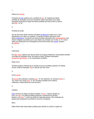 1.
Palavra do Jehová.
Compare-se este capítulo com a profecia do Jer. 23, dirigida aos falsos
profetas de Jerusalém e de seus arredores. Alguns pensaram que neste
passagem Ezequiel se dirige aos falsos profetas que havia entre os cativos
(ver Eze. 13: 9).
2.
Profetas do Israel.
que se denomine desta maneira aos falsos professores sugere que o povo
simpatizava com eles e os aceitava. O espírito da época aprovava a tais
falsos professores. É possível que estes profetas estivessem tão autoengañados que
tinham chegado a acreditar que o que diziam era verdade (ver 2 Lhes. 2: 11), mas a
estes que pretendiam ser mensageiros divinos lhes instrui que ouçam "palavra
do Jehová".
3.
Insensatos.
Do Heb. nabal, palavra que não só indica um enguiço intelectual, mas também também
uma falta de qualidade moral. No hebreu a frase "profetas insensatos",
hannebi'im hannebalim, é um interessante trocadilho.
Nada viram.
Também poderia entender-se no sentido de que os profetas andaram em detrás
de seu "própria inspiração" (BJ) e daquilo que não viram.
4.
Como zorras.
As zorras são ardilosas e arteiras (Luc. 13: 32); destroem os vinhedos (Cant. 2:
15); vivem nas ruínas (Lam. 5: 18). Os falsos profetas eram arteiros,
malévolos e destruidores da vinha de Deus
5.
subistes.
Este versículo se dirige aos falsos profetas. O vers. 4 estava dirigido ao
povo; no vers. 6 os falsos profetas aparecem novamente em terceira
pessoa, e no vers. 7, outra vez estão em segunda pessoa. Tais mudanças de
pessoa são freqüentes na profecia e comuns no Ezequiel.
Muro.
Nada tinham feito estes falsos profetas para advertir ou instruir à nação em
 