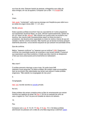 sua hora de crise. Estavam traindo às pessoas, entregando-a em mãos de
seus inimigos, em vez de ajudá-la. Comparar com a ISA. 1: 5; PVGM 234.
6.
Viram.
Heb. jazah, "contemplar", verbo que se emprega com freqüência para referir-se a
as visões de origem divina (ISA. 1: 1; 21; etc.).
Há dito Jehová.
Estes supostos profetas encontram hoje seu equivalente em muitos pregadores
que apresentam doutrinas falsas, as quais, afirmam apaixonadamente, apóiam-se
em um "assim há dito Jehová". Não importa com quanto ardor se proclame uma
doutrina, não importa quão impressionantes sejam os títulos de quem a
proclamem, não deveria achar capacidade no credo do crente a menos de que em
verdade o Senhor a tenha ensinado. Não importa que as teorias humanas pareçam
totalmente plausíveis, nunca deveria esquecer-se que carecem de autoridade divina.
Que ele confirme.
Melhor, "esperam confirmar" ou "esperam que se confirme" (VM). Esperavam
confirmar sua veracidade quando se cumprisse o que haviam predito. É possível
que esperassem que Deus aceitaria a missão que eles mesmos se designaram
e faria que seus presunçosos pronunciamentos se realizassem.
7.
Não viram?
O profeta pareceria interrogar a seus rivais. Só podia haver 648
resposta a suas perguntas. Os falsos profetas não podiam negar as acusações.
Aqui se enumeram três calamidades que teriam que sobrevir a estes profetas
enganosos. "Não estarão na congregação de meu povo".
9.
Congregação.
Heb. sod, reunião secreta ou concílio privado.
No livro.
Estes profetas não seriam contados entre os fiéis do remanescente que seriam
inscritos nos registros do Israel. No Esd. 2: 62 há um exemplo de como se
usou o registro ou "livro" do povo em ocasião do retorno do cativeiro.
10.
Paz.
Comparar com o Jer. 6: 14; 23: 17; Miq. 3: 5; Zac. 10: 2. Os falsos profetas
adormeciam às pessoas com a idéia de uma falsa segurança e obtinham assim
 
