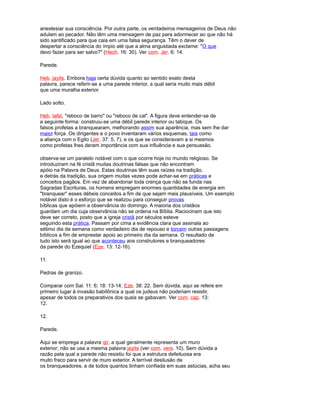 anestesiar sua consciência. Por outra parte, os verdadeiros mensageiros de Deus não
adulam ao pecador. Não têm uma mensagem de paz para adormecer ao que não há
sido santificado para que caia em uma falsa segurança. Têm o dever de
despertar a consciência do ímpio até que a alma angustiada exclame: "O que
devo fazer para ser salvo?" (Hech. 16: 30). Ver com. Jer. 6: 14.
Parede.
Heb. jayits. Embora haja certa dúvida quanto ao sentido exato desta
palavra, parece referir-se a uma parede interior, a qual seria muito mais débil
que uma muralha exterior.
Lado solto.
Heb. tafel, "reboco de barro" ou "reboco de cal". A figura deve entender-se de
a seguinte forma: construiu-se uma débil parede interior ou tabique. Os
falsos profetas a branquearam, melhorando assim sua aparência, mas sem lhe dar
maior força. Os dirigentes e o povo inventaram vários esquemas, tais como
a aliança com o Egito (Jer. 37: 5, 7), e os que se consideravam a si mesmos
como profetas lhes deram importância com sua influência e sua persuasão.
observa-se um paralelo notável com o que ocorre hoje no mundo religioso. Se
introduziram na fé cristã muitas doutrinas falsas que não encontram
apóio na Palavra de Deus. Estas doutrinas têm suas raízes na tradição,
e detrás da tradição, sua origem muitas vezes pode achar-se em práticas e
conceitos pagãos. Em vez de abandonar toda crença que não se funda nas
Sagradas Escrituras, os homens empregam enormes quantidades de energia em
"branquear" esses débeis conceitos a fim de que sejam mais plausíveis. Um exemplo
notável disto é o esforço que se realizou para conseguir provas
bíblicas que apóiem a observância do domingo. A maioria dos cristãos
guardam um dia cuja observância não se ordena na Bíblia. Raciocinam que isto
deve ser correto, posto que a igreja cristã por séculos esteve
seguindo esta prática. Passam por cima a evidência clara que assinala ao
sétimo dia da semana como verdadeiro dia de repouso e torcem outras passagens
bíblicos a fim de emprestar apoio ao primeiro dia da semana. O resultado de
tudo isto será igual ao que aconteceu aos construtores e branqueadores
da parede do Ezequiel (Eze. 13: 12-16).
11.
Pedras de granizo.
Comparar com Sal. 11: 6; 18: 13-14; Eze. 38: 22. Sem dúvida, aqui se refere em
primeiro lugar à invasão babilônica a qual os judeus não poderiam resistir,
apesar de todos os preparativos dos quais se gabavam. Ver com. cap. 13:
12.
12.
Parede.
Aqui se emprega a palavra qir, a qual geralmente representa um muro
exterior; não se usa a mesma palavra jayits (ver com. vers. 10). Sem dúvida a
razão pela qual a parede não resistiu foi que a estrutura defeituosa era
muito fraco para servir de muro exterior. A terrível desilusão de
os branqueadores, e de todos quantos tinham confiada em suas astúcias, acha seu
 