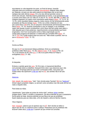 equivalente no rude despertar de quem, ao final do tempo, haverão
colocado toda sua confiança no grande reavivamiento religioso falso dirigido
por Satanás, só para ver que esse sistema se desintegra sob os terríveis
castigos das sete últimas pIagas. Em uma das últimas grandes cenas do
drama dos séculos, Satanás mesmo pretenderá ser divino, e se apresentará ante
o mundo como Deus (ver 2JT 369; 8T 27-28; 9T 16; TM 54, 365-366; CS 682). Os
milagres jogassem um papel muito importante neste engano (Apoc. 13: 13-14; 16:
13-14). como resultado destes enganos, todos menos um fiel remanescente serão
arrastados às filas do inimigo (Apoc. 13:8) e se unirão a Satanás em seu
luta contra Deus (TM 472). Só um pequeno remanescente permanecerá leal e fiel a
Deus (Apoc. 14: 12). Quando começarem a cair os castigos, e as multidões
vejam que aquele a quem consideraram como Deus não tem poder para deter a
mão daquele que é mais poderoso, repentinamente compreenderão que foram
enganados. Com furor se lançarão contra a falsa organização que foi
criada pelos enganos de Satanás e a destruirão por completo 649 (Apoc. 17:
16-17; CS 714). Então poderá dizer-se outra vez: "Não existe a parede, nem os
que a recubrieron" (Eze. 13: 15).
17.
Contra as filhas.
Só aqui no AT se mencionam falsas profetisas. Entre as verdadeiras
profetisas estão María (Exo. 15: 20), Débora (Juec. 4: 4), Hulda (2 Rei. 22:
14), e em tempos do NT, Ana (Luc. 2: 36) e as quatro filhas do Felipe o
evangelista (Hech. 21: 89).
18.
Ai daquelas.
Embora o sentido geral dos vers. 18-19 é claro, é impossível identificar
com precisão todos os detalhes. Ezequiel tinha visto o que descreve aqui; não
assim nós. Emprega palavras que eram conhecidas então, mas posto que
muitas delas não aparecem a não ser aqui no AT, seu sentido não é de tudo
claro.
Ataduras.
Heb. késeth, do acadio kasu, "atar". Sem dúvida estas "bandas" (BJ) ou "ataduras"
tinham algum propósito mágico, ou serviam como amuletos mas não pode afirmar-se
nada a respeito disto.
Para todas as mãos.
Literalmente, "para todas as juntas de minha mão", embora várias versões
antigas dizem "mãos" e omitem o possessivo. Se deve entender-se que o possessivo
forma parte da frase, deveria entender-se que Deus diz que as profetisas
fazem ataduras para as mãos dele, a fim de impedir a obra do Senhor mesmo.
Véus mágicos.
Heb. mispajah, palavra que só aparece aqui no AT. Sem dúvida se refere a
algum tipo de véu ou cobertura para a cabeça. Parecesse que as profetisas não
levavam estes véus, a não ser o usavam as que vinham às consultar.
 