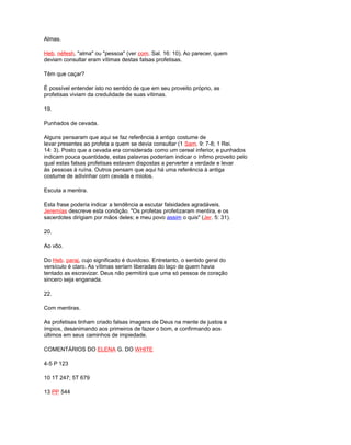 Almas.
Heb. néfesh, "alma" ou "pessoa" (ver com. Sal. 16: 10). Ao parecer, quem
deviam consultar eram vítimas destas falsas profetisas.
Têm que caçar?
É possível entender isto no sentido de que em seu proveito próprio, as
profetisas viviam da credulidade de suas vítimas.
19.
Punhados de cevada.
Alguns pensaram que aqui se faz referência à antigo costume de
levar presentes ao profeta a quem se devia consultar (1 Sam. 9: 7-8; 1 Rei.
14: 3). Posto que a cevada era considerada como um cereal inferior, e punhados
indicam pouca quantidade, estas palavras poderiam indicar o ínfimo proveito pelo
qual estas falsas profetisas estavam dispostas a perverter a verdade e levar
às pessoas à ruína. Outros pensam que aqui há uma referência à antiga
costume de adivinhar com cevada e miolos.
Escuta a mentira.
Esta frase poderia indicar a tendência a escutar falsidades agradáveis.
Jeremías descreve esta condição. "Os profetas profetizaram mentira, e os
sacerdotes dirigiam por mãos deles; e meu povo assim o quis" (Jer. 5: 31).
20.
Ao vôo.
Do Heb. paraj, cujo significado é duvidoso. Entretanto, o sentido geral do
versículo é claro. As vítimas seriam liberadas do laço de quem havia
tentado as escravizar. Deus não permitirá que uma só pessoa de coração
sincero seja enganada.
22.
Com mentiras.
As profetisas tinham criado falsas imagens de Deus na mente de justos e
ímpios, desanimando aos primeiros de fazer o bom, e confirmando aos
últimos em seus caminhos de impiedade.
COMENTÁRIOS DO ELENA G. DO WHITE
4-5 P 123
10 1T 247; 5T 679
13 PP 544
 