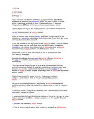 14 CH 338
22 CS 713 650
CAPÍTULO 14
1 Deus responde aos idólatras conforme a seus pensamentos. 6 Exortados a
arrepender-se por temor aos julgamentos devido aos falsos profetas. 12 Fome
devido à irrevogável sentencia de Deus, 15 e bestas ferozes, 17 e espada,
19 e pestilência. 22 Ficará um remanescente como exemplo para outros.
1 VIERAM para mim alguns dos anciões do Israel, e se sentaram diante de mim.
2 E veio para mim palavra do Jehová, dizendo:
3 Filho de homem, estes homens puseram seus ídolos em seu coração, e hão
estabelecido o tropeço de sua maldade diante de seu rosto. Acaso tenho que ser eu
em modo algum consultado por eles?
4 Lhes fale, portanto, e lhes diga: Assim há dito Jehová o Senhor: Qualquer homem
da casa do Israel que tiver posto seus ídolos em seu coração, e estabelecido
o tropeço de sua maldade diante de seu rosto, e viniere ao profeta, eu Jehová
responderei ao que viniere conforme à multidão de seus ídolos,
5 para tomar à casa do Israel pelo coração, já que se apartaram que mim
todos eles por seus ídolos.
6 portanto, dava à casa do Israel: Assim diz Jehová o Senhor: Convertíos, e
lhes volte de seus ídolos, e apartem seu rosto de todas suas
abominações.
7 Porque qualquer homem da casa do Israel, e de quão estrangeiros moram
no Israel, que se tiver afastado de andar em detrás de mim, e houver. posto seus
ídolos em seu coração, e estabelecido diante de seu rosto o tropeço de seu
maldade, e viniere ao profeta para lhe perguntar por mim, eu Jehová lhe responderei
por mim mesmo;
8 e porei meu rosto contra aquele homem, e lhe porei por sinal e por
castigo, e o cortarei de em meio de meu povo; e saberão que eu sou
Jehová.
9 E quando o profeta for enganado e falar palavra, eu Jehová enganei ao tal
profeta; e estenderei minha mão contra ele, e o destruirei de em meio de meu povo
Israel.
10 E levarão ambos o castigo de sua maldade; como a maldade de que consultarei,
assim será a maldade do profeta,
11 para que a casa do Israel não se desvie mais de em detrás de mim, nem se polua
mais em todas suas rebeliões; e me sejam por povo, e eu lhes seja Por Deus, diz
Jehová o Senhor.
12 Veio para mim palavra do Jehová, dizendo:
13 Filho de homem, quando a terra pecar contra mim rebelando-se pérfidamente,
 