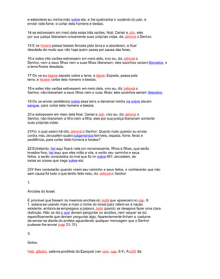 e estenderei eu minha mão sobre ela, e lhe quebrantar o sustento do pão, e
enviar nela fome, e cortar dela homens e bestas,
14 se estivessem em meio dela estes três varões, Noé, Daniel e Job, eles
por sua justiça liberariam unicamente suas próprias vidas, diz Jehová o Senhor.
15 E se hiciere passar bestas ferozes pela terra e a assolarem, e ficar
desolada de modo que não haja quem passa por causa das feras,
16 e estes três varões estivessem em meio dela, vivo eu, diz Jehová o
Senhor, nem a seus filhos nem a suas filhas liberariam; eles sozinhos seriam liberados, e
a terra ficaria desolada.
17 Ou se eu trajere espada sobre a terra, e dijere: Espada, passa pela
terra; e hiciere cortar dela homens e bestas,
18 e estes três varões estivessem em meio dela, vivo eu, diz Jehová o
Senhor, não liberariam a seus filhos nem a suas filhas; eles sozinhos seriam liberados.
19 Ou se enviar pestilência sobre essa terra e derramar minha ira sobre ela em
sangue, para cortar dela homens e bestas,
20 e estivessem em meio dela Noé, Daniel e Job, vivo eu, diz Jehová o
Senhor, não liberariam a filho nem a filha; eles por sua justiça liberariam somente
suas próprias vidas.
21Por o qual assim há dito Jehová o Senhor: Quanto mais quando eu enviar
contra meu Jerusalém quatro julgamentos terríveis, espada, fome, feras e
pestilência, para cortar dela homens e bestas?
22 Entretanto, hei aqui ficará nela um remanescente, filhos e filhas, que serão
levados fora; hei aqui que eles virão a vós, e verão seu caminho e seus
feitos, e serão consolados do mal que fiz vir sobre 651 Jerusalém, de
todas as coisas que traga sobre ela.
23Y lhes consolarão quando virem seu caminho e seus feitos, e conhecerão que não
sem causa fiz tudo o que tenho feito nela, diz Jehová o Senhor.
1.
Anciões do Israel.
É provável que fossem os mesmos anciões do Judá que aparecem no cap. 8:
1. estava-se usando mais e mais o nome do Israel para referir-se à nação
existente, embora se empregava a palavra Judá quando se desejava fazer uma clara
distinção. Não se diz o que deviam perguntar os anciões, nem sequer se diz
especificamente que deviam perguntar algo. Aparentemente tinham o costume
de sentar-se diante do profeta aguardando qualquer mensagem que o Senhor
pudesse lhe enviar (cap 33: 31).
3.
Ídolos.
Heb. gillulim, palavra predileta do Ezequiel (ver com. cap. 6:4). A LXX diz
 