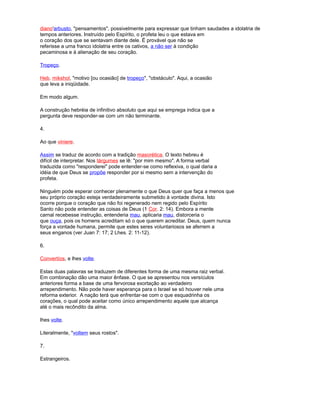 diano'arbusto, "pensamentos", possivelmente para expressar que tinham saudades a idolatria de
tempos anteriores. Instruído pelo Espírito, o profeta leu o que estava em
o coração dos que se sentavam diante dele. É provável que não se
referisse a uma franco idolatria entre os cativos, a não ser à condição
pecaminosa e à alienação de seu coração.
Tropeço.
Heb. mikshol, "motivo [ou ocasião] de tropeço", "obstáculo". Aqui, a ocasião
que leva a iniqüidade.
Em modo algum.
A construção hebréia de infinitivo absoluto que aqui se emprega indica que a
pergunta deve responder-se com um não terminante.
4.
Ao que viniere.
Assim se traduz de acordo com a tradição masorética. O texto hebreu é
difícil de interpretar. Nos tárgumes se lê: "por mim mesmo". A forma verbal
traduzida como "responderei" pode entender-se como reflexiva, o qual daria a
idéia de que Deus se propõe responder por si mesmo sem a intervenção do
profeta.
Ninguém pode esperar conhecer plenamente o que Deus quer que faça a menos que
seu próprio coração esteja verdadeiramente submetido à vontade divina. Isto
ocorre porque o coração que não foi regenerado nem regido pelo Espírito
Santo não pode entender as coisas de Deus (1 Cor. 2: 14). Embora a mente
carnal recebesse instrução, entenderia mau, aplicaria mau, distorceria o
que ouça, pois os homens acreditam só o que querem acreditar. Deus, quem nunca
força a vontade humana, permite que estes seres voluntariosos se aferrem a
seus enganos (ver Juan 7: 17; 2 Lhes. 2: 11-12).
6.
Convertíos, e lhes volte.
Estas duas palavras se traduzem de diferentes forma de uma mesma raiz verbal.
Em combinação dão uma maior ênfase. O que se apresentou nos versículos
anteriores forma a base de uma fervorosa exortação ao verdadeiro
arrependimento. Não pode haver esperança para o Israel se só houver nele uma
reforma exterior. A nação terá que enfrentar-se com o que esquadrinha os
corações, o qual pode aceitar como único arrependimento aquele que alcança
até o mais recôndito da alma.
lhes volte.
Literalmente, "voltem seus rostos".
7.
Estrangeiros.
 