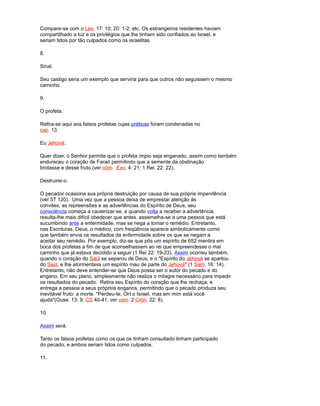 Compare-se com o Lev. 17: 10; 20: 1-2; etc. Os estrangeiros residentes haviam
compartilhado a luz e os privilégios que lhe tinham sido confiados ao Israel, e
seriam tidos por tão culpados como os israelitas.
8.
Sinal.
Seu castigo seria um exemplo que serviria para que outros não seguissem o mesmo
caminho.
9.
O profeta.
Refira-se aqui aos falsos profetas cujas práticas foram condenadas no
cap. 13.
Eu Jehová.
Quer dizer, o Senhor permite que o profeta ímpio seja enganado, assim como também
endureceu o coração de Faraó permitindo que a semente da obstinação
brotasse e desse fruto (ver com. Exo. 4: 21; 1 Rei. 22: 22).
Destruirei-o.
O pecador ocasiona sua própria destruição por causa de sua própria impenitência
(ver 5T 120). Uma vez que a pessoa deixa de emprestar atenção às
convites, as repreensões e as advertências do Espírito de Deus, seu
consciência começa a cauterizar-se, e quando volta a receber a advertência,
resulta-lhe mais difícil obedecer que antes. assemelha-se a uma pessoa que está
sucumbindo ante a enfermidade, mas se nega a tomar o remédio. Entretanto,
nas Escrituras, Deus, o médico, com freqüência aparece simbolicamente como
que também envia os resultados da enfermidade sobre os que se negam a
aceitar seu remédio. Por exemplo, diz-se que pôs um espírito de 652 mentira em
boca dos profetas a fim de que aconselhassem ao rei que empreendesse o mal
caminho que já estava decidido a seguir (1 Rei 22: 19-23). Assim ocorreu também,
quando o coração do Saúl se separou de Deus, e o "Espírito do Jehová se apartou
do Saúl, e lhe atormentava um espírito mau de parte do Jehová" (1 Sam. 16: 14).
Entretanto, não deve entender-se que Deus possa ser o autor do pecado e do
engano. Em seu plano, simplesmente não realiza o milagre necessário para impedir
os resultados do pecado. Retira seu Espírito do coração que lhe rechaça, e
entrega a pessoa a seus próprios enganos, permitindo que o pecado produza seu
inevitável fruto: a morte. "Perdeu-te, OH o Israel, mas em mim está você
ajuda"(Ouse. 13: 9; CS 40-41; ver com. 2 Crón. 22: 8).
10.
Assim será.
Tanto os falsos profetas como os que os tinham consultado tinham participado
do pecado, e ambos seriam tidos como culpados.
11.
 
