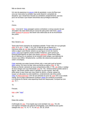 Não se desvie mais.
Um raio de esperança na escura noite da apostasia: o povo de Deus que
uma vez mais anda na verdade. Aqui pode discernir o propósito da
disciplina: que o Israel fora induzido ao verdadeiro arrependimento, que seu
povo se reunisse e que fossem devolvidos seus privilégios anteriores.
13.
A terra.
Heb., "uma terra". Esta passagem parece contradizer a crença popular de que
Jerusalém não seria destruída por causa de quão justos nela havia, assim
como Sodoma e Gomorra não teriam sido destruídas se ali se encontraram
dez justos.
14.
Noé, Daniel e Job.
Todos eles foram exemplos de verdadeira piedade. Foram retos em sua geração
(Gén. 6: 9; Job 1: 1; Dão. 1: 8; 6: 22). O fato de que ao Daniel se o
mencione antes do Job não justifica a conjetura de que este versículo se
refere a algum outro Daniel, anterior ao que figura no livro do mesmo
nome, coisa que sugerem muitos eruditos modernos, quem pensa que
Ezequiel está falando do Dão'o dos textos ugaríticos. Esses textos falam
de um Dão'que foi um piedoso rei em tempos muito antigos, que defendia às
viúvas e aos órfãos. Simplesmente, o profeta não estava preocupado pelo
ordem cronológica.
Cabe assinalar que estes homens tinham sido o meio pelo qual se haviam
salvo outros. Por amor do Noé, toda sua família se salvou (Gén. 6 :18).
Graças ao Daniel, salvaram-se seus companheiros (Dão. 2: 18). Job evitou o castigo
de seus amigos com sua intercessão (Job 42: 7-8). Embora tinham podido salvar a
alguns, não tinham podido salvar à geração na qual viveram. Noé não
pôde salvar à raça ímpia que viveu antes do dilúvio, e Daniel, apesar de
ocupar um alto posto na corte babilônico, evidentemente não tinha podido
influir no Nabucodonosor a fim de que salvasse ao povo do Judá nem a sua cidade
capital. Se os judeus depositavam qualquer classe de confiança na posição
e a influência do Daniel, esta esperança devia ser desprezada. Compare-se com
Jer. 15: 1.
15.
Ferozes.
Heb. ra'ah, "más".
16.
Estes três varões.
A afirmação do vers. 14 se repete aqui como também nos vers. 18 e 20,
com ligeiras variações nas palavras empregadas. Com referência aos quatro
castigos dos vers. 13, 15, 17, 19, ver Lev. 26: 22, 25-26.
 