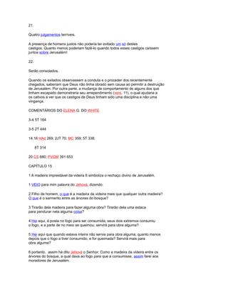 21.
Quatro julgamentos terríveis.
A presença de homens justos não poderia ter evitado um só destes
castigos. Quanto menos poderiam fazê-lo quando todos esses castigos caíssem
juntos sobre Jerusalém!
22.
Serão consolados.
Quando os exilados observassem a conduta e o proceder dos recentemente
chegados, saberiam que Deus não tinha obrado sem causa ao permitir a destruição
de Jerusalém. Por outra parte, a mudança de comportamento de alguns dos que
tinham escapado demonstraria seu arrependimento (vers. 11), o qual ajudaria a
os cativos a ver que os castigos de Deus tinham sido uma disciplina e não uma
vingança.
COMENTÁRIOS DO ELENA G. DO WHITE
3-4 5T 164
3-5 2T 444
14,16 HAd 269; 2JT 70; MC 359; 5T 338;
8T 314
20 CS 680; PVGM 391 653
CAPÍTULO 15
1 A madeira imprestável da videira 6 simboliza o rechaço divino de Jerusalém.
1 VEIO para mim palavra do Jehová, dizendo:
2 Filho de homem, o que é a madeira da videira mais que qualquer outra madeira?
O que é o sarmento entre as árvores do bosque?
3 Tirarão dela madeira para fazer alguma obra? Tirarão dela uma estaca
para pendurar nela alguma coisa?
4 Hei aqui, é posta no fogo para ser consumida; seus dois extremos consumiu
o fogo, e a parte de no meio se queimou; servirá para obra alguma?
5 Hei aqui que quando estava inteira não servia para obra alguma; quanto menos
depois que o fogo a tiver consumido, e for queimada? Servirá mais para
obra alguma?
6 portanto, assim há dito Jehová o Senhor: Como a madeira da videira entre os
árvores do bosque, a qual dava ao fogo para que a consumisse, assim farei aos
moradores de Jerusalém.
 