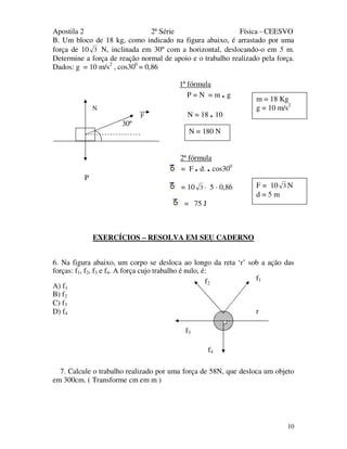 Apostila 2 2ª Série Física - CEESVO
10
B. Um bloco de 18 kg, como indicado na figura abaixo, é arrastado por uma
força de 10 3 N, inclinada em 30º com a horizontal, deslocando-o em 5 m.
Determine a força de reação normal de apoio e o trabalho realizado pela força.
Dados: g = 10 m/s2
, cos300
= 0,86
1ª fórmula
P = N = m . g
N = 18 . 10
30º
2ª fórmula
= F . d. . cos300
P
= 10 3 · 5 · 0,86
= 75 J
EXERCÍCIOS – RESOLVA EM SEU CADERNO
6. Na figura abaixo, um corpo se desloca ao longo da reta ‘r’ sob a ação das
forças: f1, f2, f3 e f4. A força cujo trabalho é nulo, é:
A) f1
B) f2
C) f3
D) f4
7. Calcule o trabalho realizado por uma força de 58N, que desloca um objeto
em 300cm. ( Transforme cm em m )
f3
f4
f2
r
f1
N = 180 N
N
F
m = 18 Kg
g = 10 m/s2
F = 10 3 N
d = 5 m
 
